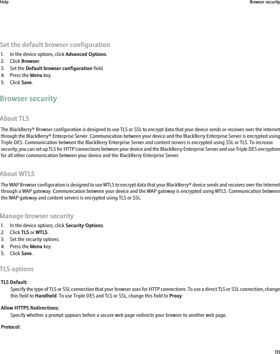 Set the default browser configuration1. In the device options, click Advanced Options.2. Click Browser.3. Set the Default browser configuration field.4. Press the Menu key.5. Click Save.Browser securityAbout TLSThe BlackBerry® Browser configuration is designed to use TLS or SSL to encrypt data that your device sends or receives over the Internetthrough the BlackBerry® Enterprise Server. Communication between your device and the BlackBerry Enterprise Server is encrypted usingTriple DES. Communication between the BlackBerry Enterprise Server and content servers is encrypted using SSL or TLS. To increasesecurity, you can set up TLS for HTTP connections between your device and the BlackBerry Enterprise Server and use Triple DES encryptionfor all other communication between your device and the BlackBerry Enterprise Server.About WTLSThe WAP Browser configuration is designed to use WTLS to encrypt data that your BlackBerry® device sends and receives over the Internetthrough a WAP gateway. Communication between your device and the WAP gateway is encrypted using WTLS. Communication betweenthe WAP gateway and content servers is encrypted using TLS or SSL.Manage browser security1. In the device options, click Security Options.2. Click TLS or WTLS.3. Set the security options.4. Press the Menu key.5. Click Save.TLS optionsTLS Default:Specify the type of TLS or SSL connection that your browser uses for HTTP connections. To use a direct TLS or SSL connection, changethis field to Handheld. To use Triple DES and TLS or SSL, change this field to Proxy.Allow HTTPS Redirections:Specify whether a prompt appears before a secure web page redirects your browser to another web page.Protocol:Help Browser security111