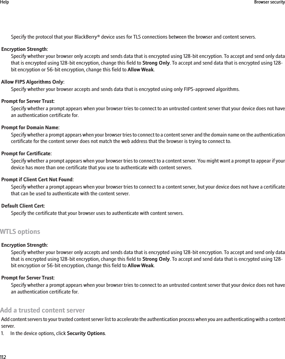 Specify the protocol that your BlackBerry® device uses for TLS connections between the browser and content servers.Encryption Strength:Specify whether your browser only accepts and sends data that is encrypted using 128-bit encryption. To accept and send only datathat is encrypted using 128-bit encryption, change this field to Strong Only. To accept and send data that is encrypted using 128-bit encryption or 56-bit encryption, change this field to Allow Weak.Allow FIPS Algorithms Only:Specify whether your browser accepts and sends data that is encrypted using only FIPS-approved algorithms.Prompt for Server Trust:Specify whether a prompt appears when your browser tries to connect to an untrusted content server that your device does not havean authentication certificate for.Prompt for Domain Name:Specify whether a prompt appears when your browser tries to connect to a content server and the domain name on the authenticationcertificate for the content server does not match the web address that the browser is trying to connect to.Prompt for Certificate:Specify whether a prompt appears when your browser tries to connect to a content server. You might want a prompt to appear if yourdevice has more than one certificate that you use to authenticate with content servers.Prompt if Client Cert Not Found:Specify whether a prompt appears when your browser tries to connect to a content server, but your device does not have a certificatethat can be used to authenticate with the content server.Default Client Cert:Specify the certificate that your browser uses to authenticate with content servers.WTLS optionsEncryption Strength:Specify whether your browser only accepts and sends data that is encrypted using 128-bit encryption. To accept and send only datathat is encrypted using 128-bit encryption, change this field to Strong Only. To accept and send data that is encrypted using 128-bit encryption or 56-bit encryption, change this field to Allow Weak.Prompt for Server Trust:Specify whether a prompt appears when your browser tries to connect to an untrusted content server that your device does not havean authentication certificate for.Add a trusted content serverAdd content servers to your trusted content server list to accelerate the authentication process when you are authenticating with a contentserver.1. In the device options, click Security Options.Help Browser security112