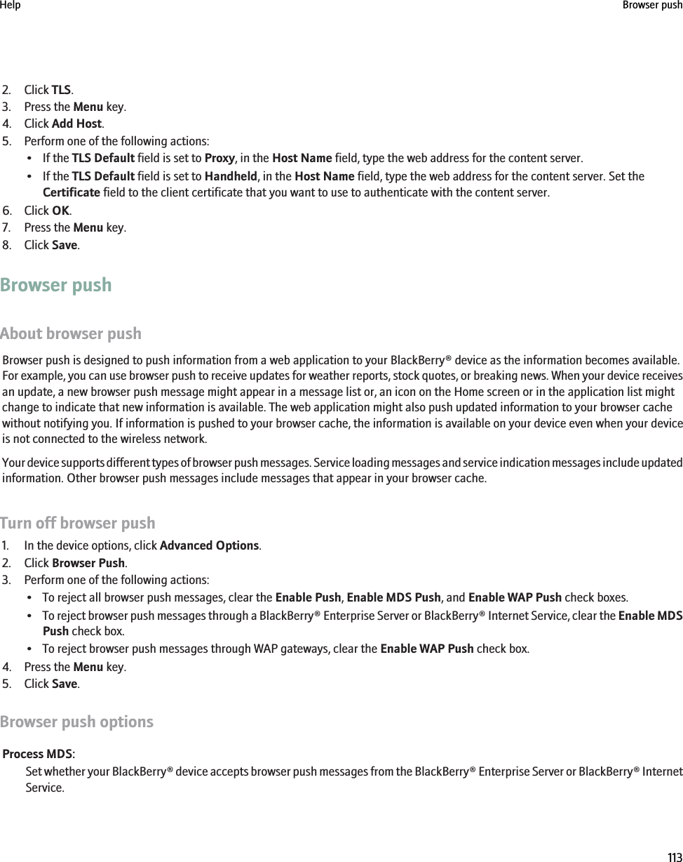 2. Click TLS.3. Press the Menu key.4. Click Add Host.5. Perform one of the following actions:• If the TLS Default field is set to Proxy, in the Host Name field, type the web address for the content server.• If the TLS Default field is set to Handheld, in the Host Name field, type the web address for the content server. Set theCertificate field to the client certificate that you want to use to authenticate with the content server.6. Click OK.7. Press the Menu key.8. Click Save.Browser pushAbout browser pushBrowser push is designed to push information from a web application to your BlackBerry® device as the information becomes available.For example, you can use browser push to receive updates for weather reports, stock quotes, or breaking news. When your device receivesan update, a new browser push message might appear in a message list or, an icon on the Home screen or in the application list mightchange to indicate that new information is available. The web application might also push updated information to your browser cachewithout notifying you. If information is pushed to your browser cache, the information is available on your device even when your deviceis not connected to the wireless network.Your device supports different types of browser push messages. Service loading messages and service indication messages include updatedinformation. Other browser push messages include messages that appear in your browser cache.Turn off browser push1. In the device options, click Advanced Options.2. Click Browser Push.3. Perform one of the following actions:• To reject all browser push messages, clear the Enable Push, Enable MDS Push, and Enable WAP Push check boxes.•To reject browser push messages through a BlackBerry® Enterprise Server or BlackBerry® Internet Service, clear the Enable MDSPush check box.• To reject browser push messages through WAP gateways, clear the Enable WAP Push check box.4. Press the Menu key.5. Click Save.Browser push optionsProcess MDS:Set whether your BlackBerry® device accepts browser push messages from the BlackBerry® Enterprise Server or BlackBerry® InternetService.Help Browser push113