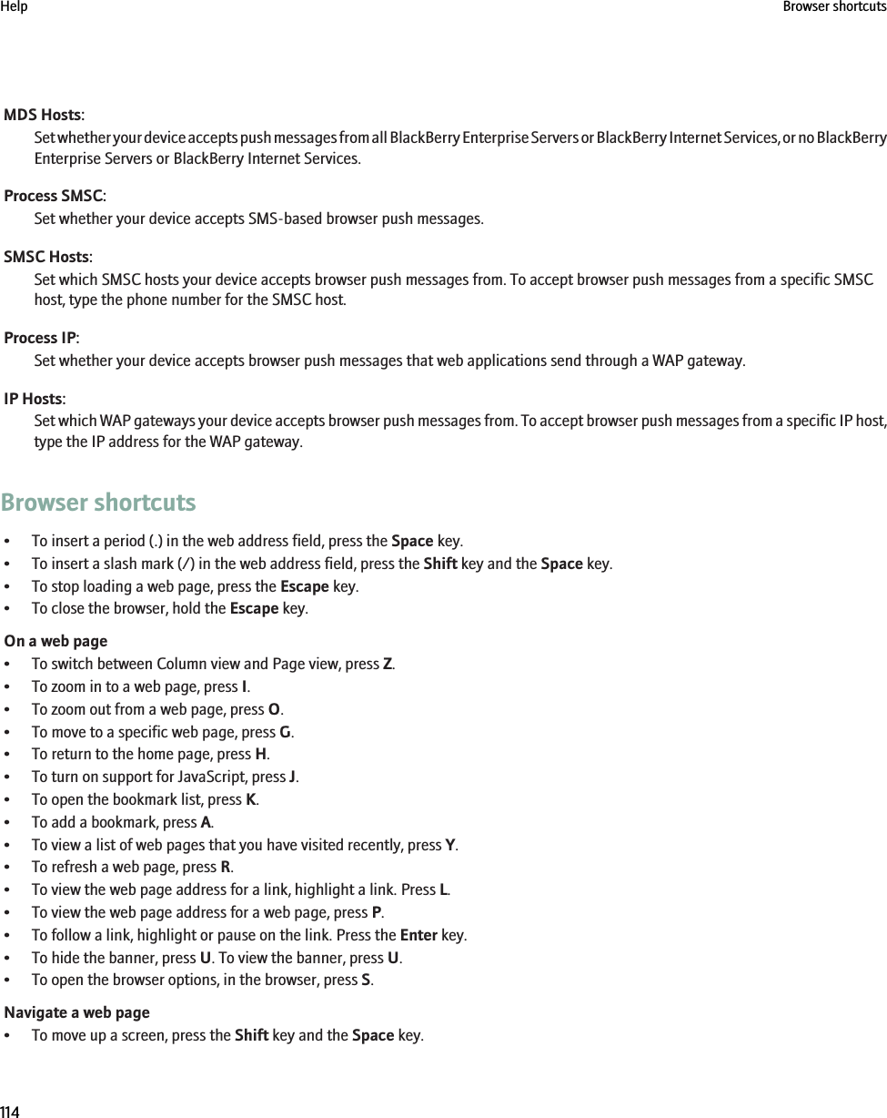MDS Hosts:Set whether your device accepts push messages from all BlackBerry Enterprise Servers or BlackBerry Internet Services, or no BlackBerryEnterprise Servers or BlackBerry Internet Services.Process SMSC:Set whether your device accepts SMS-based browser push messages.SMSC Hosts:Set which SMSC hosts your device accepts browser push messages from. To accept browser push messages from a specific SMSChost, type the phone number for the SMSC host.Process IP:Set whether your device accepts browser push messages that web applications send through a WAP gateway.IP Hosts:Set which WAP gateways your device accepts browser push messages from. To accept browser push messages from a specific IP host,type the IP address for the WAP gateway.Browser shortcuts• To insert a period (.) in the web address field, press the Space key.• To insert a slash mark (/) in the web address field, press the Shift key and the Space key.• To stop loading a web page, press the Escape key.• To close the browser, hold the Escape key.On a web page• To switch between Column view and Page view, press Z.• To zoom in to a web page, press I.• To zoom out from a web page, press O.• To move to a specific web page, press G.• To return to the home page, press H.• To turn on support for JavaScript, press J.• To open the bookmark list, press K.• To add a bookmark, press A.• To view a list of web pages that you have visited recently, press Y.• To refresh a web page, press R.• To view the web page address for a link, highlight a link. Press L.• To view the web page address for a web page, press P.• To follow a link, highlight or pause on the link. Press the Enter key.• To hide the banner, press U. To view the banner, press U.• To open the browser options, in the browser, press S.Navigate a web page• To move up a screen, press the Shift key and the Space key.Help Browser shortcuts114
