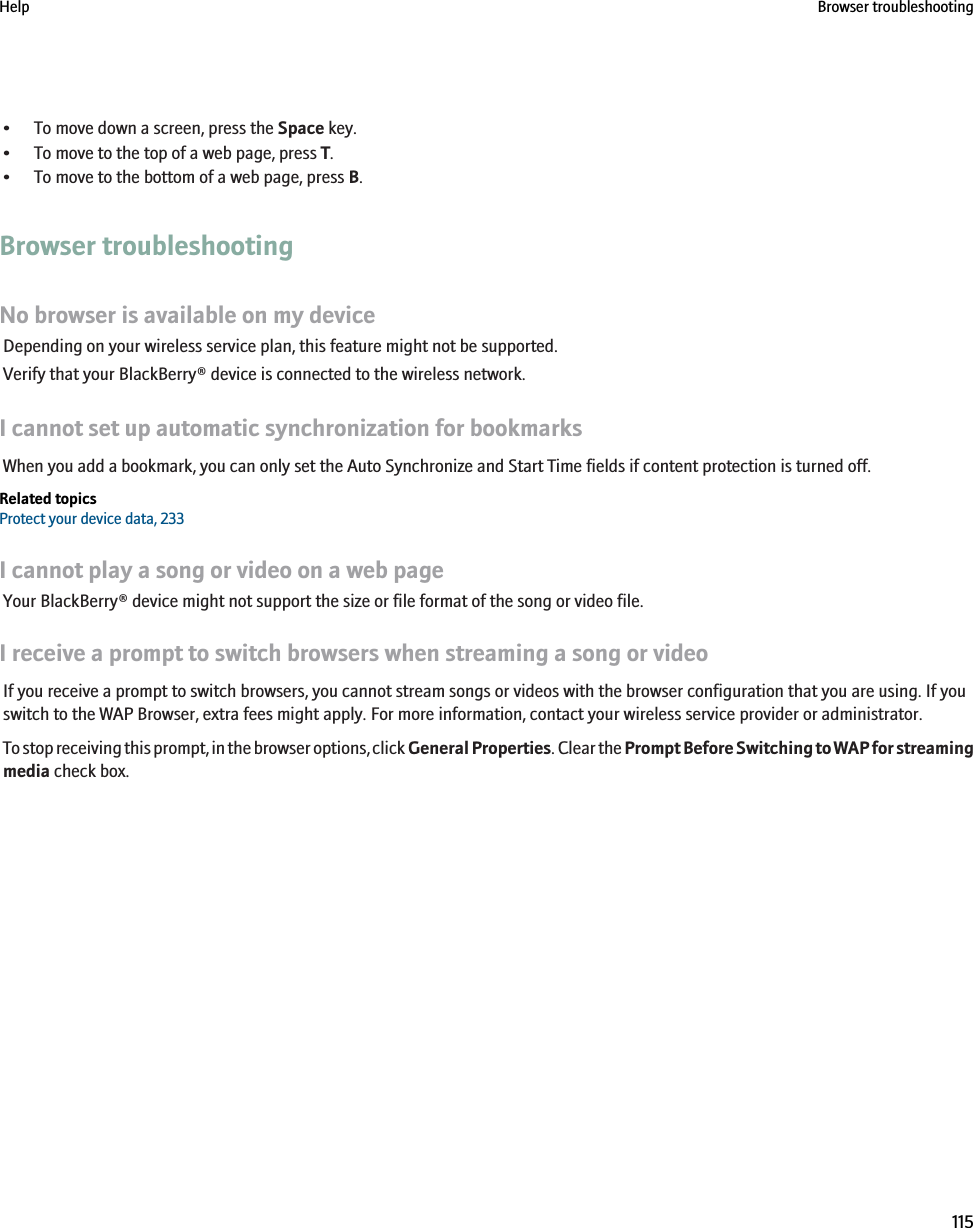 • To move down a screen, press the Space key.• To move to the top of a web page, press T.• To move to the bottom of a web page, press B.Browser troubleshootingNo browser is available on my deviceDepending on your wireless service plan, this feature might not be supported.Verify that your BlackBerry® device is connected to the wireless network.I cannot set up automatic synchronization for bookmarksWhen you add a bookmark, you can only set the Auto Synchronize and Start Time fields if content protection is turned off.Related topicsProtect your device data, 233I cannot play a song or video on a web pageYour BlackBerry® device might not support the size or file format of the song or video file.I receive a prompt to switch browsers when streaming a song or videoIf you receive a prompt to switch browsers, you cannot stream songs or videos with the browser configuration that you are using. If youswitch to the WAP Browser, extra fees might apply. For more information, contact your wireless service provider or administrator.To stop receiving this prompt, in the browser options, click General Properties. Clear the Prompt Before Switching to WAP for streamingmedia check box.Help Browser troubleshooting115