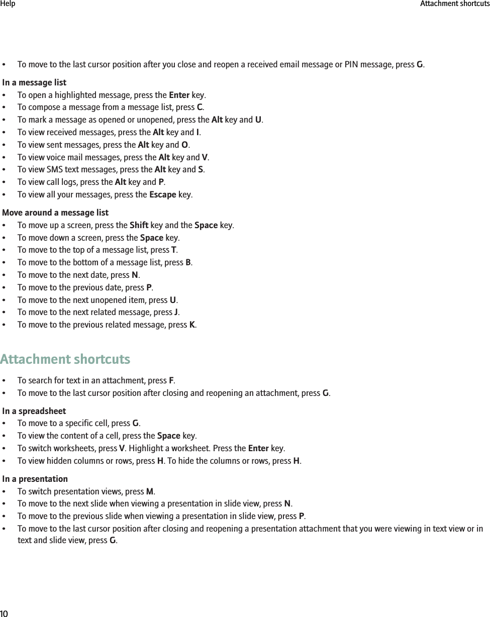 • To move to the last cursor position after you close and reopen a received email message or PIN message, press G.In a message list• To open a highlighted message, press the Enter key.• To compose a message from a message list, press C.• To mark a message as opened or unopened, press the Alt key and U.• To view received messages, press the Alt key and I.• To view sent messages, press the Alt key and O.• To view voice mail messages, press the Alt key and V.• To view SMS text messages, press the Alt key and S.• To view call logs, press the Alt key and P.• To view all your messages, press the Escape key.Move around a message list• To move up a screen, press the Shift key and the Space key.• To move down a screen, press the Space key.• To move to the top of a message list, press T.• To move to the bottom of a message list, press B.• To move to the next date, press N.• To move to the previous date, press P.• To move to the next unopened item, press U.• To move to the next related message, press J.• To move to the previous related message, press K.Attachment shortcuts• To search for text in an attachment, press F.• To move to the last cursor position after closing and reopening an attachment, press G.In a spreadsheet• To move to a specific cell, press G.• To view the content of a cell, press the Space key.• To switch worksheets, press V. Highlight a worksheet. Press the Enter key.• To view hidden columns or rows, press H. To hide the columns or rows, press H.In a presentation• To switch presentation views, press M.• To move to the next slide when viewing a presentation in slide view, press N.• To move to the previous slide when viewing a presentation in slide view, press P.• To move to the last cursor position after closing and reopening a presentation attachment that you were viewing in text view or intext and slide view, press G.Help Attachment shortcuts10