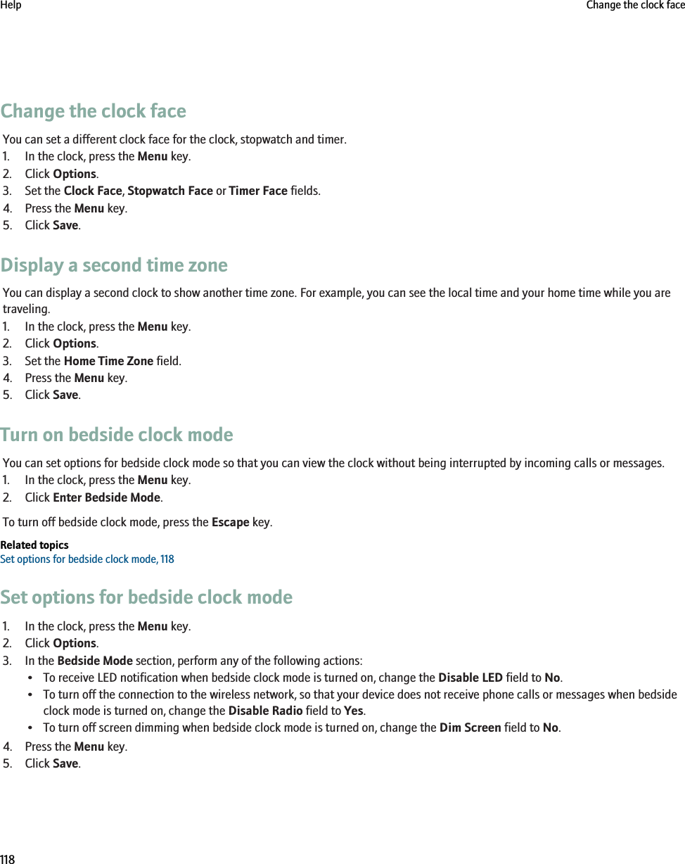 Change the clock faceYou can set a different clock face for the clock, stopwatch and timer.1. In the clock, press the Menu key.2. Click Options.3. Set the Clock Face, Stopwatch Face or Timer Face fields.4. Press the Menu key.5. Click Save.Display a second time zoneYou can display a second clock to show another time zone. For example, you can see the local time and your home time while you aretraveling.1. In the clock, press the Menu key.2. Click Options.3. Set the Home Time Zone field.4. Press the Menu key.5. Click Save.Turn on bedside clock modeYou can set options for bedside clock mode so that you can view the clock without being interrupted by incoming calls or messages.1. In the clock, press the Menu key.2. Click Enter Bedside Mode.To turn off bedside clock mode, press the Escape key.Related topicsSet options for bedside clock mode, 118Set options for bedside clock mode1. In the clock, press the Menu key.2. Click Options.3. In the Bedside Mode section, perform any of the following actions:• To receive LED notification when bedside clock mode is turned on, change the Disable LED field to No.• To turn off the connection to the wireless network, so that your device does not receive phone calls or messages when bedsideclock mode is turned on, change the Disable Radio field to Yes.• To turn off screen dimming when bedside clock mode is turned on, change the Dim Screen field to No.4. Press the Menu key.5. Click Save.Help Change the clock face118