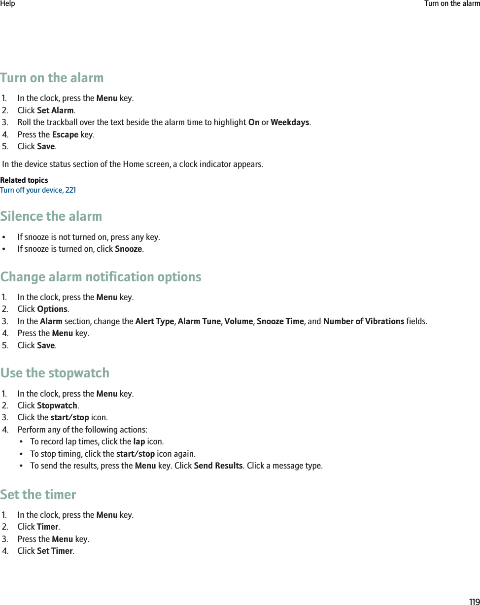 Turn on the alarm1. In the clock, press the Menu key.2. Click Set Alarm.3. Roll the trackball over the text beside the alarm time to highlight On or Weekdays.4. Press the Escape key.5. Click Save.In the device status section of the Home screen, a clock indicator appears.Related topicsTurn off your device, 221Silence the alarm• If snooze is not turned on, press any key.• If snooze is turned on, click Snooze.Change alarm notification options1. In the clock, press the Menu key.2. Click Options.3. In the Alarm section, change the Alert Type, Alarm Tune, Volume, Snooze Time, and Number of Vibrations fields.4. Press the Menu key.5. Click Save.Use the stopwatch1. In the clock, press the Menu key.2. Click Stopwatch.3. Click the start/stop icon.4. Perform any of the following actions:• To record lap times, click the lap icon.• To stop timing, click the start/stop icon again.• To send the results, press the Menu key. Click Send Results. Click a message type.Set the timer1. In the clock, press the Menu key.2. Click Timer.3. Press the Menu key.4. Click Set Timer.Help Turn on the alarm119