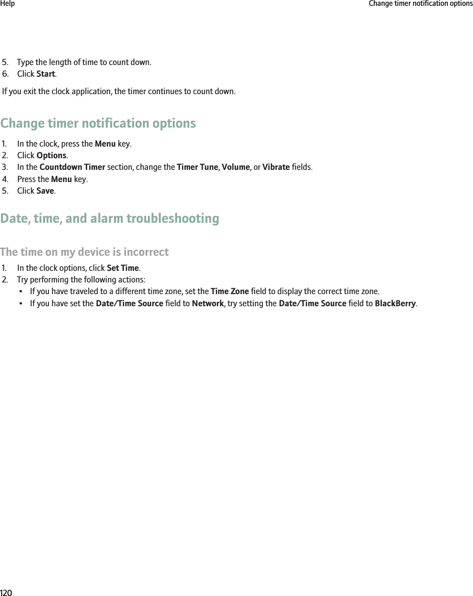 5. Type the length of time to count down.6. Click Start.If you exit the clock application, the timer continues to count down.Change timer notification options1. In the clock, press the Menu key.2. Click Options.3. In the Countdown Timer section, change the Timer Tune, Volume, or Vibrate fields.4. Press the Menu key.5. Click Save.Date, time, and alarm troubleshootingThe time on my device is incorrect1. In the clock options, click Set Time.2. Try performing the following actions:• If you have traveled to a different time zone, set the Time Zone field to display the correct time zone.• If you have set the Date/Time Source field to Network, try setting the Date/Time Source field to BlackBerry.Help Change timer notification options120