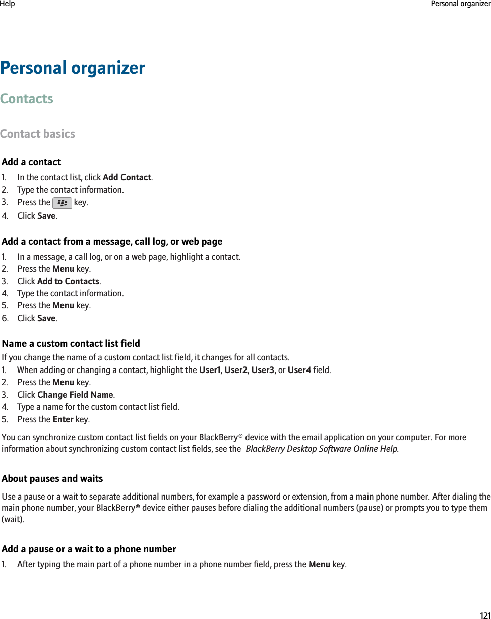 Personal organizerContactsContact basicsAdd a contact1. In the contact list, click Add Contact.2. Type the contact information.3. Press the   key.4. Click Save.Add a contact from a message, call log, or web page1. In a message, a call log, or on a web page, highlight a contact.2. Press the Menu key.3. Click Add to Contacts.4. Type the contact information.5. Press the Menu key.6. Click Save.Name a custom contact list fieldIf you change the name of a custom contact list field, it changes for all contacts.1. When adding or changing a contact, highlight the User1, User2, User3, or User4 field.2. Press the Menu key.3. Click Change Field Name.4. Type a name for the custom contact list field.5. Press the Enter key.You can synchronize custom contact list fields on your BlackBerry® device with the email application on your computer. For moreinformation about synchronizing custom contact list fields, see the  BlackBerry Desktop Software Online Help.About pauses and waitsUse a pause or a wait to separate additional numbers, for example a password or extension, from a main phone number. After dialing themain phone number, your BlackBerry® device either pauses before dialing the additional numbers (pause) or prompts you to type them(wait).Add a pause or a wait to a phone number1. After typing the main part of a phone number in a phone number field, press the Menu key.Help Personal organizer121