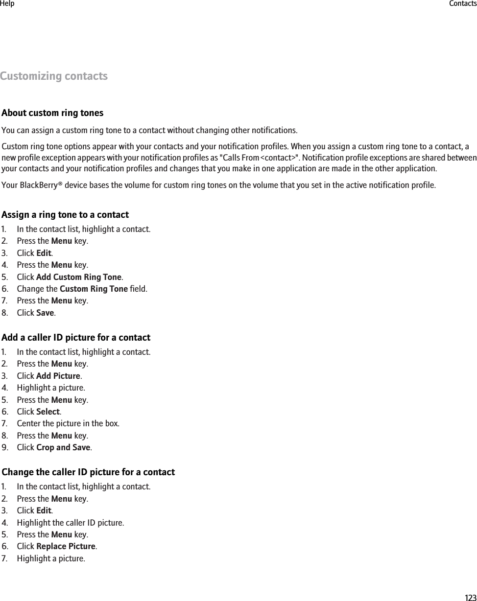 Customizing contactsAbout custom ring tonesYou can assign a custom ring tone to a contact without changing other notifications.Custom ring tone options appear with your contacts and your notification profiles. When you assign a custom ring tone to a contact, anew profile exception appears with your notification profiles as &quot;Calls From &lt;contact&gt;&quot;. Notification profile exceptions are shared betweenyour contacts and your notification profiles and changes that you make in one application are made in the other application.Your BlackBerry® device bases the volume for custom ring tones on the volume that you set in the active notification profile.Assign a ring tone to a contact1. In the contact list, highlight a contact.2. Press the Menu key.3. Click Edit.4. Press the Menu key.5. Click Add Custom Ring Tone.6. Change the Custom Ring Tone field.7. Press the Menu key.8. Click Save.Add a caller ID picture for a contact1. In the contact list, highlight a contact.2. Press the Menu key.3. Click Add Picture.4. Highlight a picture.5. Press the Menu key.6. Click Select.7. Center the picture in the box.8. Press the Menu key.9. Click Crop and Save.Change the caller ID picture for a contact1. In the contact list, highlight a contact.2. Press the Menu key.3. Click Edit.4. Highlight the caller ID picture.5. Press the Menu key.6. Click Replace Picture.7. Highlight a picture.Help Contacts123