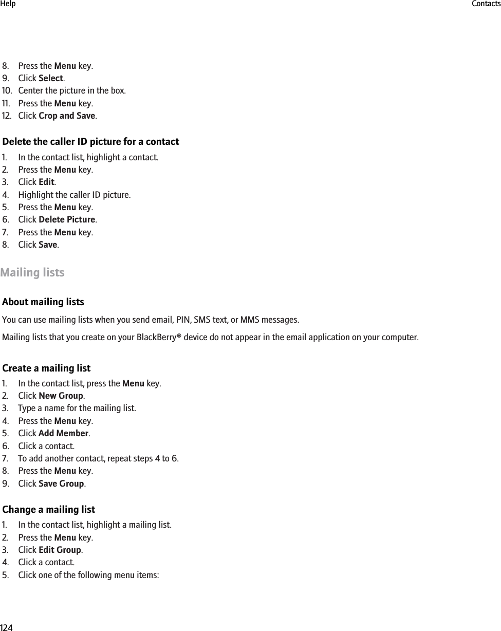 8. Press the Menu key.9. Click Select.10. Center the picture in the box.11. Press the Menu key.12. Click Crop and Save.Delete the caller ID picture for a contact1. In the contact list, highlight a contact.2. Press the Menu key.3. Click Edit.4. Highlight the caller ID picture.5. Press the Menu key.6. Click Delete Picture.7. Press the Menu key.8. Click Save.Mailing listsAbout mailing listsYou can use mailing lists when you send email, PIN, SMS text, or MMS messages.Mailing lists that you create on your BlackBerry® device do not appear in the email application on your computer.Create a mailing list1. In the contact list, press the Menu key.2. Click New Group.3. Type a name for the mailing list.4. Press the Menu key.5. Click Add Member.6. Click a contact.7. To add another contact, repeat steps 4 to 6.8. Press the Menu key.9. Click Save Group.Change a mailing list1. In the contact list, highlight a mailing list.2. Press the Menu key.3. Click Edit Group.4. Click a contact.5. Click one of the following menu items:Help Contacts124