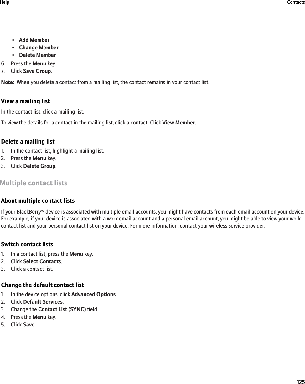 •Add Member•Change Member•Delete Member6. Press the Menu key.7. Click Save Group.Note:  When you delete a contact from a mailing list, the contact remains in your contact list.View a mailing listIn the contact list, click a mailing list.To view the details for a contact in the mailing list, click a contact. Click View Member.Delete a mailing list1. In the contact list, highlight a mailing list.2. Press the Menu key.3. Click Delete Group.Multiple contact listsAbout multiple contact listsIf your BlackBerry® device is associated with multiple email accounts, you might have contacts from each email account on your device.For example, if your device is associated with a work email account and a personal email account, you might be able to view your workcontact list and your personal contact list on your device. For more information, contact your wireless service provider.Switch contact lists1. In a contact list, press the Menu key.2. Click Select Contacts.3. Click a contact list.Change the default contact list1. In the device options, click Advanced Options.2. Click Default Services.3. Change the Contact List (SYNC) field.4. Press the Menu key.5. Click Save.Help Contacts125