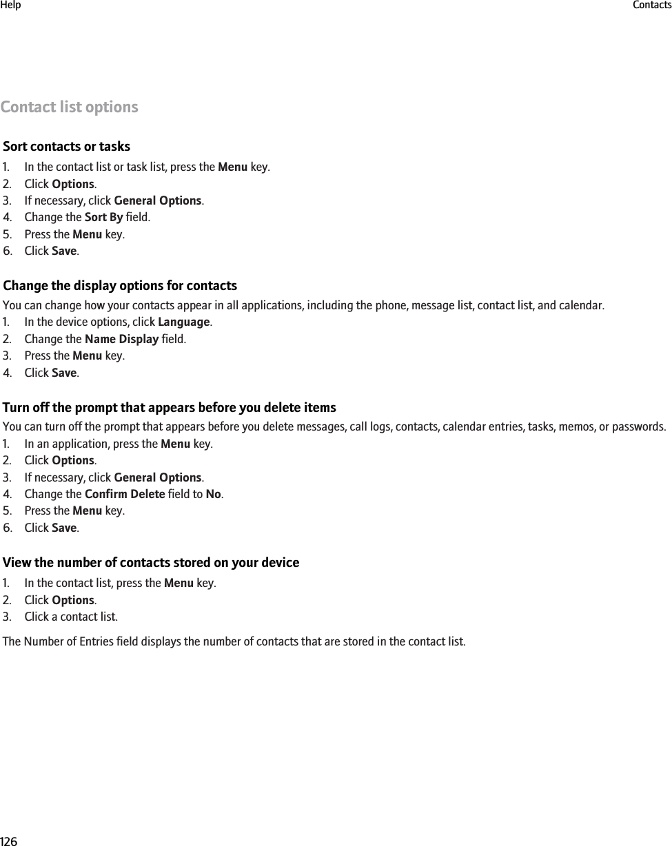 Contact list optionsSort contacts or tasks1. In the contact list or task list, press the Menu key.2. Click Options.3. If necessary, click General Options.4. Change the Sort By field.5. Press the Menu key.6. Click Save.Change the display options for contactsYou can change how your contacts appear in all applications, including the phone, message list, contact list, and calendar.1. In the device options, click Language.2. Change the Name Display field.3. Press the Menu key.4. Click Save.Turn off the prompt that appears before you delete itemsYou can turn off the prompt that appears before you delete messages, call logs, contacts, calendar entries, tasks, memos, or passwords.1. In an application, press the Menu key.2. Click Options.3. If necessary, click General Options.4. Change the Confirm Delete field to No.5. Press the Menu key.6. Click Save.View the number of contacts stored on your device1. In the contact list, press the Menu key.2. Click Options.3. Click a contact list.The Number of Entries field displays the number of contacts that are stored in the contact list.Help Contacts126