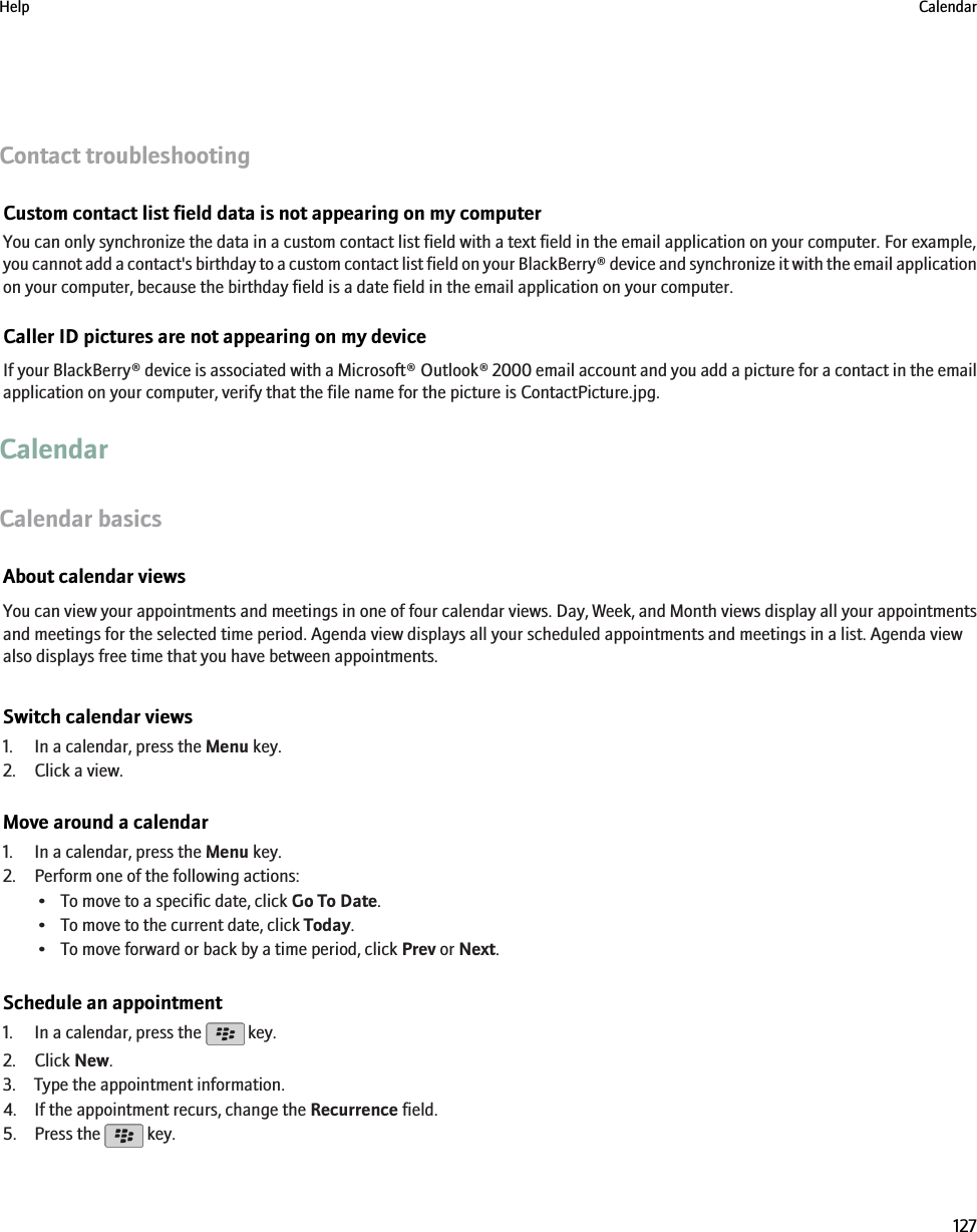 Contact troubleshootingCustom contact list field data is not appearing on my computerYou can only synchronize the data in a custom contact list field with a text field in the email application on your computer. For example,you cannot add a contact&apos;s birthday to a custom contact list field on your BlackBerry® device and synchronize it with the email applicationon your computer, because the birthday field is a date field in the email application on your computer.Caller ID pictures are not appearing on my deviceIf your BlackBerry® device is associated with a Microsoft® Outlook® 2000 email account and you add a picture for a contact in the emailapplication on your computer, verify that the file name for the picture is ContactPicture.jpg.CalendarCalendar basicsAbout calendar viewsYou can view your appointments and meetings in one of four calendar views. Day, Week, and Month views display all your appointmentsand meetings for the selected time period. Agenda view displays all your scheduled appointments and meetings in a list. Agenda viewalso displays free time that you have between appointments.Switch calendar views1. In a calendar, press the Menu key.2. Click a view.Move around a calendar1. In a calendar, press the Menu key.2. Perform one of the following actions:• To move to a specific date, click Go To Date.• To move to the current date, click Today.• To move forward or back by a time period, click Prev or Next.Schedule an appointment1. In a calendar, press the   key.2. Click New.3. Type the appointment information.4. If the appointment recurs, change the Recurrence field.5. Press the   key.Help Calendar127