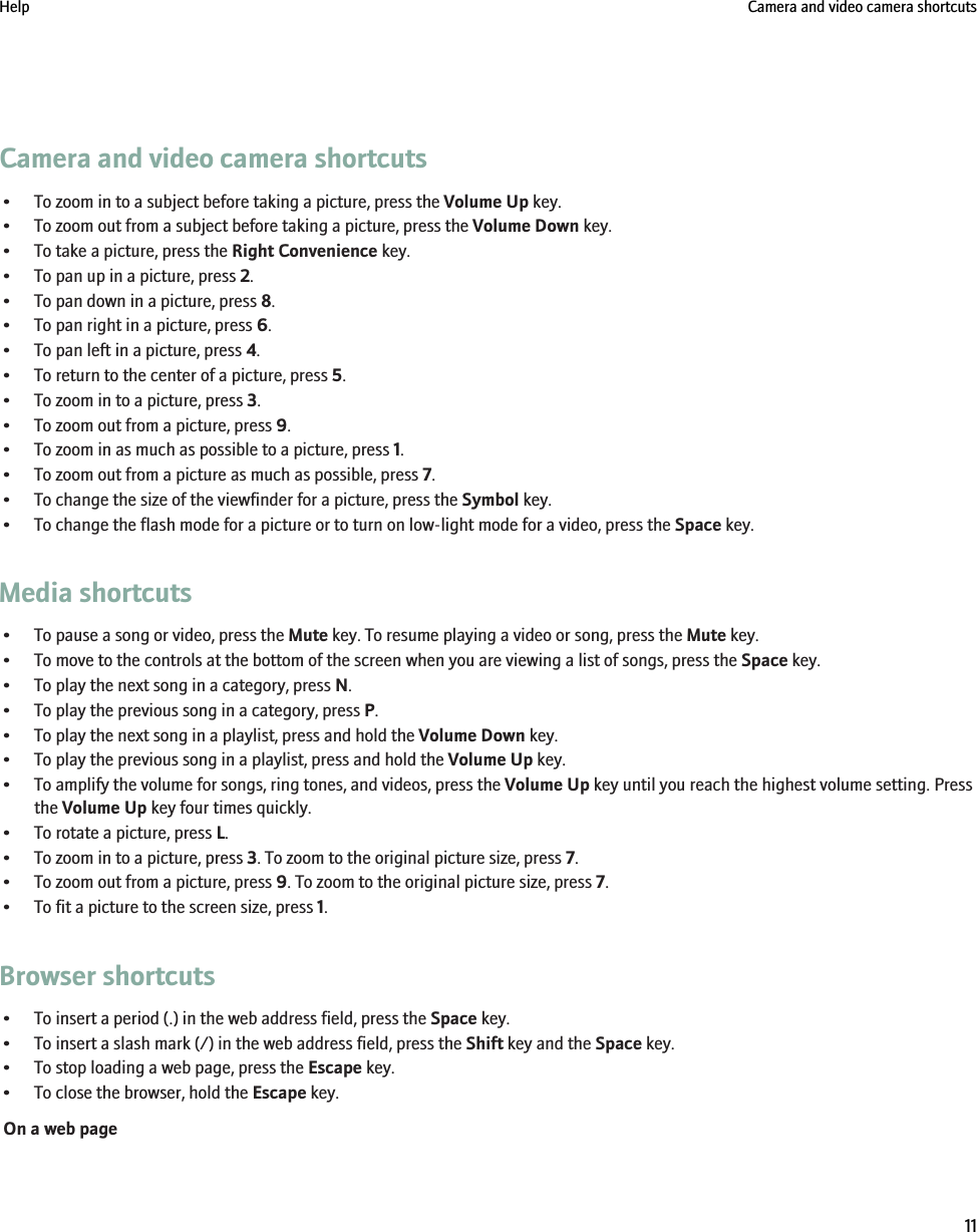 Camera and video camera shortcuts• To zoom in to a subject before taking a picture, press the Volume Up key.• To zoom out from a subject before taking a picture, press the Volume Down key.• To take a picture, press the Right Convenience key.• To pan up in a picture, press 2.• To pan down in a picture, press 8.• To pan right in a picture, press 6.• To pan left in a picture, press 4.• To return to the center of a picture, press 5.• To zoom in to a picture, press 3.• To zoom out from a picture, press 9.• To zoom in as much as possible to a picture, press 1.• To zoom out from a picture as much as possible, press 7.• To change the size of the viewfinder for a picture, press the Symbol key.• To change the flash mode for a picture or to turn on low-light mode for a video, press the Space key.Media shortcuts• To pause a song or video, press the Mute key. To resume playing a video or song, press the Mute key.• To move to the controls at the bottom of the screen when you are viewing a list of songs, press the Space key.• To play the next song in a category, press N.• To play the previous song in a category, press P.• To play the next song in a playlist, press and hold the Volume Down key.• To play the previous song in a playlist, press and hold the Volume Up key.• To amplify the volume for songs, ring tones, and videos, press the Volume Up key until you reach the highest volume setting. Pressthe Volume Up key four times quickly.• To rotate a picture, press L.• To zoom in to a picture, press 3. To zoom to the original picture size, press 7.• To zoom out from a picture, press 9. To zoom to the original picture size, press 7.• To fit a picture to the screen size, press 1.Browser shortcuts• To insert a period (.) in the web address field, press the Space key.• To insert a slash mark (/) in the web address field, press the Shift key and the Space key.• To stop loading a web page, press the Escape key.• To close the browser, hold the Escape key.On a web pageHelp Camera and video camera shortcuts11