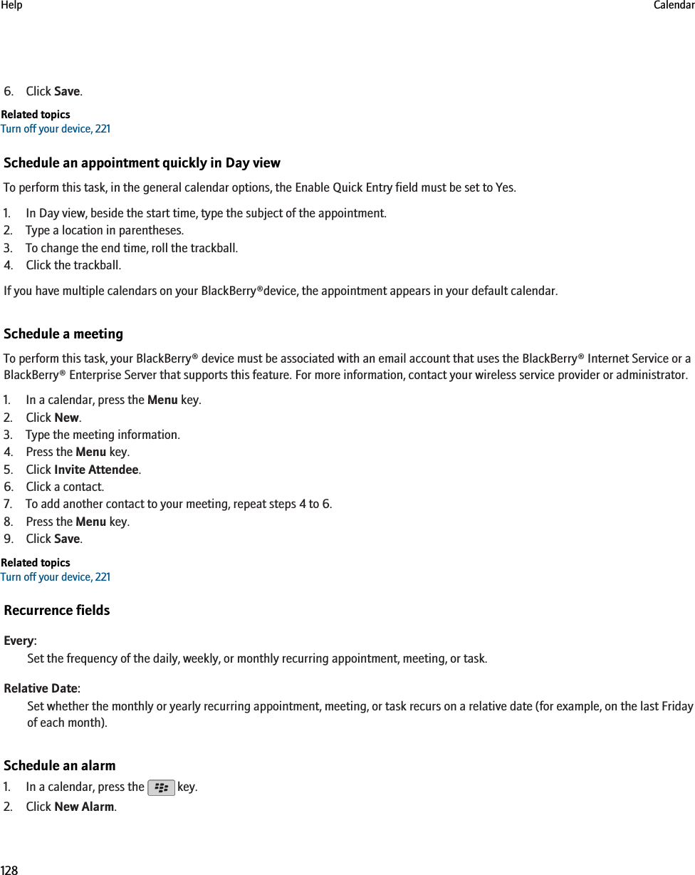 6. Click Save.Related topicsTurn off your device, 221Schedule an appointment quickly in Day viewTo perform this task, in the general calendar options, the Enable Quick Entry field must be set to Yes.1. In Day view, beside the start time, type the subject of the appointment.2. Type a location in parentheses.3. To change the end time, roll the trackball.4. Click the trackball.If you have multiple calendars on your BlackBerry®device, the appointment appears in your default calendar.Schedule a meetingTo perform this task, your BlackBerry® device must be associated with an email account that uses the BlackBerry® Internet Service or aBlackBerry® Enterprise Server that supports this feature. For more information, contact your wireless service provider or administrator.1. In a calendar, press the Menu key.2. Click New.3. Type the meeting information.4. Press the Menu key.5. Click Invite Attendee.6. Click a contact.7. To add another contact to your meeting, repeat steps 4 to 6.8. Press the Menu key.9. Click Save.Related topicsTurn off your device, 221Recurrence fieldsEvery:Set the frequency of the daily, weekly, or monthly recurring appointment, meeting, or task.Relative Date:Set whether the monthly or yearly recurring appointment, meeting, or task recurs on a relative date (for example, on the last Fridayof each month).Schedule an alarm1. In a calendar, press the   key.2. Click New Alarm.Help Calendar128