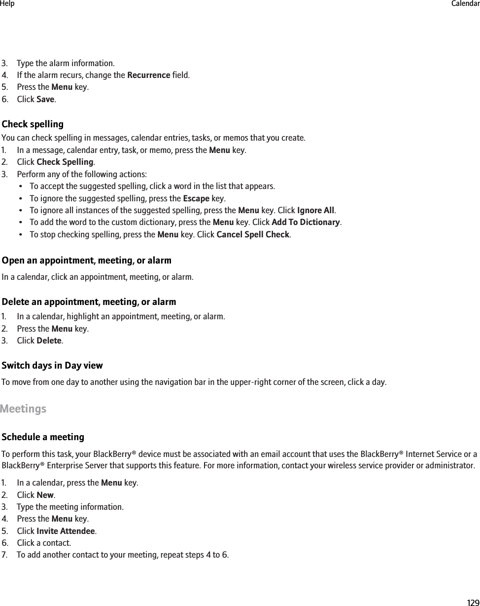 3. Type the alarm information.4. If the alarm recurs, change the Recurrence field.5. Press the Menu key.6. Click Save.Check spellingYou can check spelling in messages, calendar entries, tasks, or memos that you create.1. In a message, calendar entry, task, or memo, press the Menu key.2. Click Check Spelling.3. Perform any of the following actions:• To accept the suggested spelling, click a word in the list that appears.• To ignore the suggested spelling, press the Escape key.• To ignore all instances of the suggested spelling, press the Menu key. Click Ignore All.• To add the word to the custom dictionary, press the Menu key. Click Add To Dictionary.• To stop checking spelling, press the Menu key. Click Cancel Spell Check.Open an appointment, meeting, or alarmIn a calendar, click an appointment, meeting, or alarm.Delete an appointment, meeting, or alarm1. In a calendar, highlight an appointment, meeting, or alarm.2. Press the Menu key.3. Click Delete.Switch days in Day viewTo move from one day to another using the navigation bar in the upper-right corner of the screen, click a day.MeetingsSchedule a meetingTo perform this task, your BlackBerry® device must be associated with an email account that uses the BlackBerry® Internet Service or aBlackBerry® Enterprise Server that supports this feature. For more information, contact your wireless service provider or administrator.1. In a calendar, press the Menu key.2. Click New.3. Type the meeting information.4. Press the Menu key.5. Click Invite Attendee.6. Click a contact.7. To add another contact to your meeting, repeat steps 4 to 6.Help Calendar129