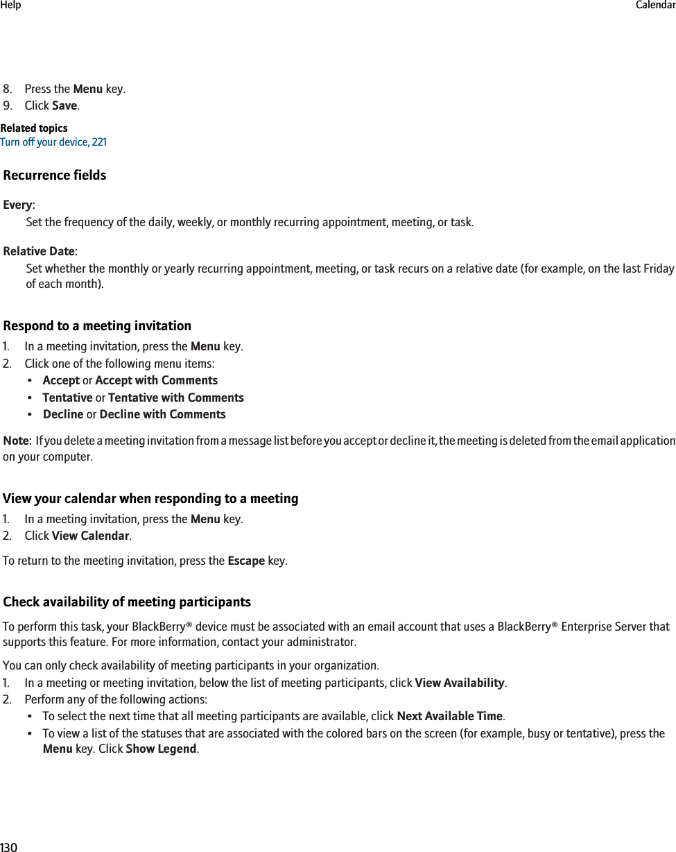 8. Press the Menu key.9. Click Save.Related topicsTurn off your device, 221Recurrence fieldsEvery:Set the frequency of the daily, weekly, or monthly recurring appointment, meeting, or task.Relative Date:Set whether the monthly or yearly recurring appointment, meeting, or task recurs on a relative date (for example, on the last Fridayof each month).Respond to a meeting invitation1. In a meeting invitation, press the Menu key.2. Click one of the following menu items:•Accept or Accept with Comments•Tentative or Tentative with Comments•Decline or Decline with CommentsNote:  If you delete a meeting invitation from a message list before you accept or decline it, the meeting is deleted from the email applicationon your computer.View your calendar when responding to a meeting1. In a meeting invitation, press the Menu key.2. Click View Calendar.To return to the meeting invitation, press the Escape key.Check availability of meeting participantsTo perform this task, your BlackBerry® device must be associated with an email account that uses a BlackBerry® Enterprise Server thatsupports this feature. For more information, contact your administrator.You can only check availability of meeting participants in your organization.1. In a meeting or meeting invitation, below the list of meeting participants, click View Availability.2. Perform any of the following actions:• To select the next time that all meeting participants are available, click Next Available Time.• To view a list of the statuses that are associated with the colored bars on the screen (for example, busy or tentative), press theMenu key. Click Show Legend.Help Calendar130