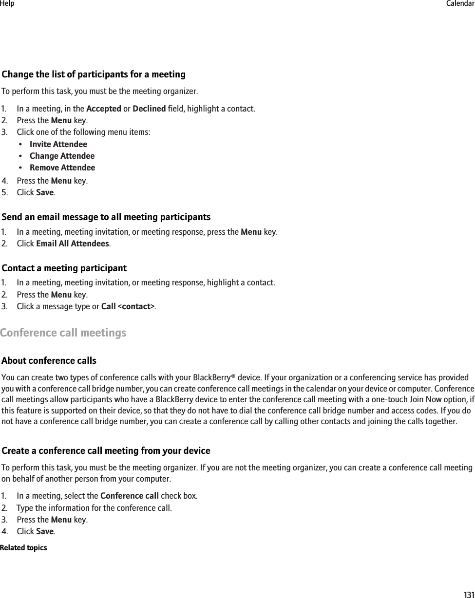 Change the list of participants for a meetingTo perform this task, you must be the meeting organizer.1. In a meeting, in the Accepted or Declined field, highlight a contact.2. Press the Menu key.3. Click one of the following menu items:•Invite Attendee•Change Attendee•Remove Attendee4. Press the Menu key.5. Click Save.Send an email message to all meeting participants1. In a meeting, meeting invitation, or meeting response, press the Menu key.2. Click Email All Attendees.Contact a meeting participant1. In a meeting, meeting invitation, or meeting response, highlight a contact.2. Press the Menu key.3. Click a message type or Call &lt;contact&gt;.Conference call meetingsAbout conference callsYou can create two types of conference calls with your BlackBerry® device. If your organization or a conferencing service has providedyou with a conference call bridge number, you can create conference call meetings in the calendar on your device or computer. Conferencecall meetings allow participants who have a BlackBerry device to enter the conference call meeting with a one-touch Join Now option, ifthis feature is supported on their device, so that they do not have to dial the conference call bridge number and access codes. If you donot have a conference call bridge number, you can create a conference call by calling other contacts and joining the calls together.Create a conference call meeting from your deviceTo perform this task, you must be the meeting organizer. If you are not the meeting organizer, you can create a conference call meetingon behalf of another person from your computer.1. In a meeting, select the Conference call check box.2. Type the information for the conference call.3. Press the Menu key.4. Click Save.Related topicsHelp Calendar131