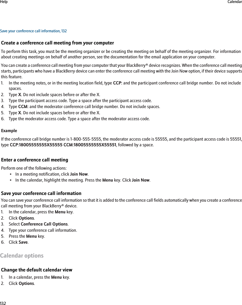 Save your conference call information, 132Create a conference call meeting from your computerTo perform this task, you must be the meeting organizer or be creating the meeting on behalf of the meeting organizer. For informationabout creating meetings on behalf of another person, see the documentation for the email application on your computer.You can create a conference call meeting from your computer that your BlackBerry® device recognizes. When the conference call meetingstarts, participants who have a BlackBerry device can enter the conference call meeting with the Join Now option, if their device supportsthis feature.1. In the meeting notes, or in the meeting location field, type CCP: and the participant conference call bridge number. Do not includespaces.2. Type X. Do not include spaces before or after the X.3. Type the participant access code. Type a space after the participant access code.4. Type CCM: and the moderator conference call bridge number. Do not include spaces.5. Type X. Do not include spaces before or after the X.6. Type the moderator access code. Type a space after the moderator access code.ExampleIf the conference call bridge number is 1-800-555-5555, the moderator access code is 55555, and the participant access code is 55551,type CCP:18005555555X55555 CCM:18005555555X55551, followed by a space.Enter a conference call meetingPerform one of the following actions:• In a meeting notification, click Join Now.• In the calendar, highlight the meeting. Press the Menu key. Click Join Now.Save your conference call informationYou can save your conference call information so that it is added to the conference call fields automatically when you create a conferencecall meeting from your BlackBerry® device.1. In the calendar, press the Menu key.2. Click Options.3. Select Conference Call Options.4. Type your conference call information.5. Press the Menu key.6. Click Save.Calendar optionsChange the default calendar view1. In a calendar, press the Menu key.2. Click Options.Help Calendar132