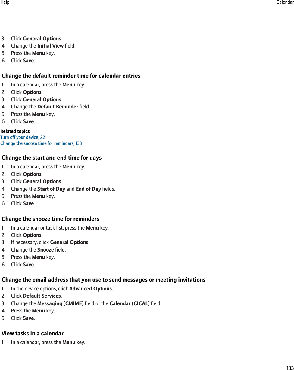 3. Click General Options.4. Change the Initial View field.5. Press the Menu key.6. Click Save.Change the default reminder time for calendar entries1. In a calendar, press the Menu key.2. Click Options.3. Click General Options.4. Change the Default Reminder field.5. Press the Menu key.6. Click Save.Related topicsTurn off your device, 221Change the snooze time for reminders, 133Change the start and end time for days1. In a calendar, press the Menu key.2. Click Options.3. Click General Options.4. Change the Start of Day and End of Day fields.5. Press the Menu key.6. Click Save.Change the snooze time for reminders1. In a calendar or task list, press the Menu key.2. Click Options.3. If necessary, click General Options.4. Change the Snooze field.5. Press the Menu key.6. Click Save.Change the email address that you use to send messages or meeting invitations1. In the device options, click Advanced Options.2. Click Default Services.3. Change the Messaging (CMIME) field or the Calendar (CICAL) field.4. Press the Menu key.5. Click Save.View tasks in a calendar1. In a calendar, press the Menu key.Help Calendar133