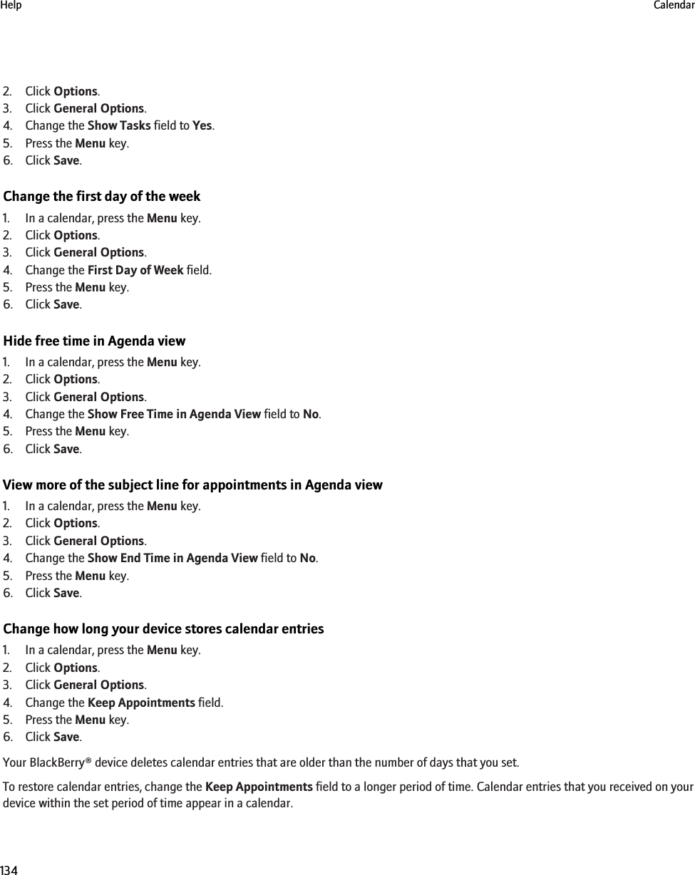 2. Click Options.3. Click General Options.4. Change the Show Tasks field to Yes.5. Press the Menu key.6. Click Save.Change the first day of the week1. In a calendar, press the Menu key.2. Click Options.3. Click General Options.4. Change the First Day of Week field.5. Press the Menu key.6. Click Save.Hide free time in Agenda view1. In a calendar, press the Menu key.2. Click Options.3. Click General Options.4. Change the Show Free Time in Agenda View field to No.5. Press the Menu key.6. Click Save.View more of the subject line for appointments in Agenda view1. In a calendar, press the Menu key.2. Click Options.3. Click General Options.4. Change the Show End Time in Agenda View field to No.5. Press the Menu key.6. Click Save.Change how long your device stores calendar entries1. In a calendar, press the Menu key.2. Click Options.3. Click General Options.4. Change the Keep Appointments field.5. Press the Menu key.6. Click Save.Your BlackBerry® device deletes calendar entries that are older than the number of days that you set.To restore calendar entries, change the Keep Appointments field to a longer period of time. Calendar entries that you received on yourdevice within the set period of time appear in a calendar.Help Calendar134