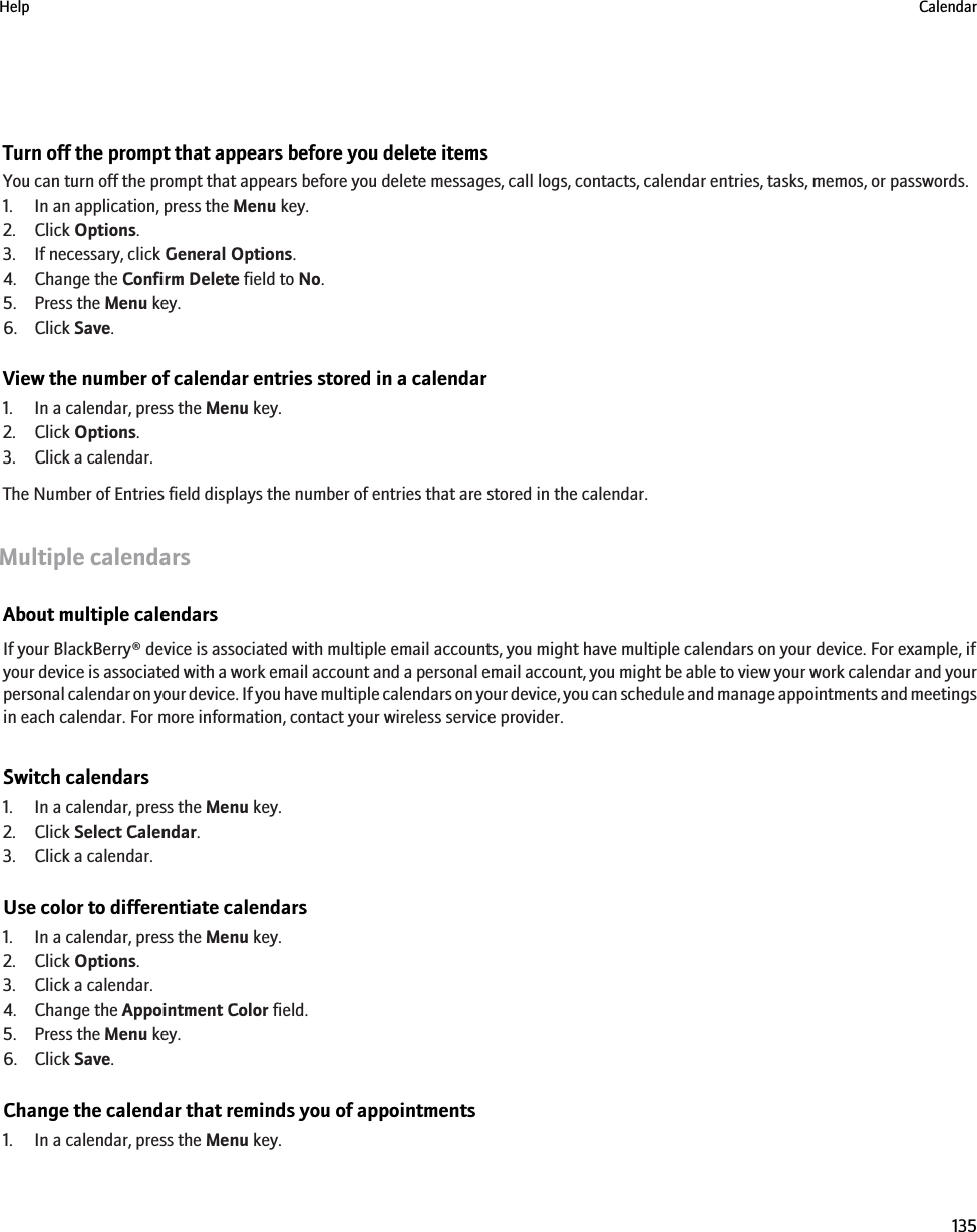 Turn off the prompt that appears before you delete itemsYou can turn off the prompt that appears before you delete messages, call logs, contacts, calendar entries, tasks, memos, or passwords.1. In an application, press the Menu key.2. Click Options.3. If necessary, click General Options.4. Change the Confirm Delete field to No.5. Press the Menu key.6. Click Save.View the number of calendar entries stored in a calendar1. In a calendar, press the Menu key.2. Click Options.3. Click a calendar.The Number of Entries field displays the number of entries that are stored in the calendar.Multiple calendarsAbout multiple calendarsIf your BlackBerry® device is associated with multiple email accounts, you might have multiple calendars on your device. For example, ifyour device is associated with a work email account and a personal email account, you might be able to view your work calendar and yourpersonal calendar on your device. If you have multiple calendars on your device, you can schedule and manage appointments and meetingsin each calendar. For more information, contact your wireless service provider.Switch calendars1. In a calendar, press the Menu key.2. Click Select Calendar.3. Click a calendar.Use color to differentiate calendars1. In a calendar, press the Menu key.2. Click Options.3. Click a calendar.4. Change the Appointment Color field.5. Press the Menu key.6. Click Save.Change the calendar that reminds you of appointments1. In a calendar, press the Menu key.Help Calendar135
