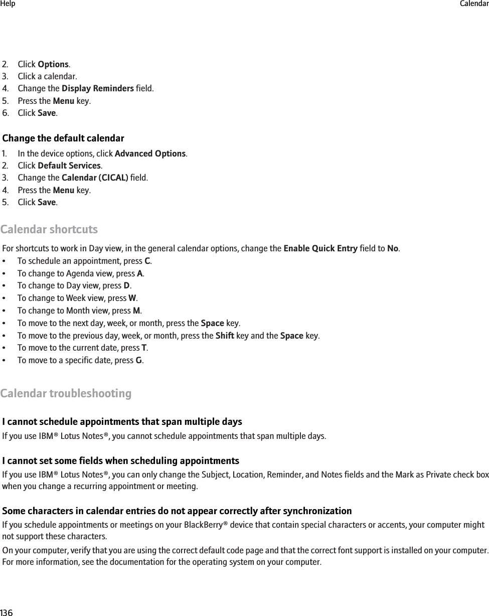 2. Click Options.3. Click a calendar.4. Change the Display Reminders field.5. Press the Menu key.6. Click Save.Change the default calendar1. In the device options, click Advanced Options.2. Click Default Services.3. Change the Calendar (CICAL) field.4. Press the Menu key.5. Click Save.Calendar shortcutsFor shortcuts to work in Day view, in the general calendar options, change the Enable Quick Entry field to No.• To schedule an appointment, press C.• To change to Agenda view, press A.• To change to Day view, press D.• To change to Week view, press W.• To change to Month view, press M.• To move to the next day, week, or month, press the Space key.• To move to the previous day, week, or month, press the Shift key and the Space key.• To move to the current date, press T.• To move to a specific date, press G.Calendar troubleshootingI cannot schedule appointments that span multiple daysIf you use IBM® Lotus Notes®, you cannot schedule appointments that span multiple days.I cannot set some fields when scheduling appointmentsIf you use IBM® Lotus Notes®, you can only change the Subject, Location, Reminder, and Notes fields and the Mark as Private check boxwhen you change a recurring appointment or meeting.Some characters in calendar entries do not appear correctly after synchronizationIf you schedule appointments or meetings on your BlackBerry® device that contain special characters or accents, your computer mightnot support these characters.On your computer, verify that you are using the correct default code page and that the correct font support is installed on your computer.For more information, see the documentation for the operating system on your computer.Help Calendar136