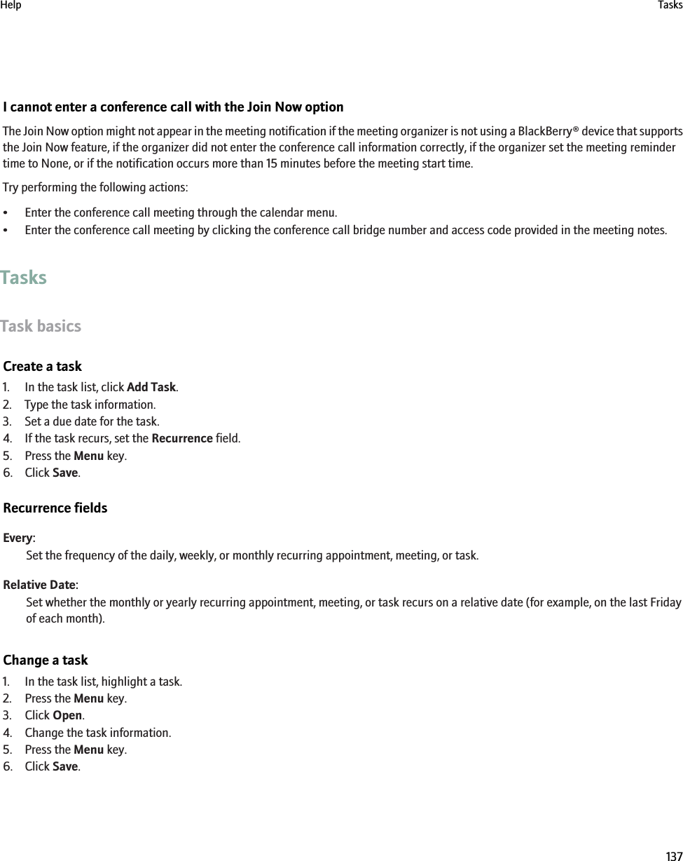 I cannot enter a conference call with the Join Now optionThe Join Now option might not appear in the meeting notification if the meeting organizer is not using a BlackBerry® device that supportsthe Join Now feature, if the organizer did not enter the conference call information correctly, if the organizer set the meeting remindertime to None, or if the notification occurs more than 15 minutes before the meeting start time.Try performing the following actions:• Enter the conference call meeting through the calendar menu.• Enter the conference call meeting by clicking the conference call bridge number and access code provided in the meeting notes.TasksTask basicsCreate a task1. In the task list, click Add Task.2. Type the task information.3. Set a due date for the task.4. If the task recurs, set the Recurrence field.5. Press the Menu key.6. Click Save.Recurrence fieldsEvery:Set the frequency of the daily, weekly, or monthly recurring appointment, meeting, or task.Relative Date:Set whether the monthly or yearly recurring appointment, meeting, or task recurs on a relative date (for example, on the last Fridayof each month).Change a task1. In the task list, highlight a task.2. Press the Menu key.3. Click Open.4. Change the task information.5. Press the Menu key.6. Click Save.Help Tasks137