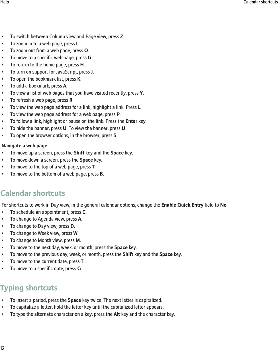 • To switch between Column view and Page view, press Z.• To zoom in to a web page, press I.• To zoom out from a web page, press O.• To move to a specific web page, press G.• To return to the home page, press H.• To turn on support for JavaScript, press J.• To open the bookmark list, press K.• To add a bookmark, press A.• To view a list of web pages that you have visited recently, press Y.• To refresh a web page, press R.• To view the web page address for a link, highlight a link. Press L.• To view the web page address for a web page, press P.• To follow a link, highlight or pause on the link. Press the Enter key.• To hide the banner, press U. To view the banner, press U.• To open the browser options, in the browser, press S.Navigate a web page• To move up a screen, press the Shift key and the Space key.• To move down a screen, press the Space key.• To move to the top of a web page, press T.• To move to the bottom of a web page, press B.Calendar shortcutsFor shortcuts to work in Day view, in the general calendar options, change the Enable Quick Entry field to No.• To schedule an appointment, press C.• To change to Agenda view, press A.• To change to Day view, press D.• To change to Week view, press W.• To change to Month view, press M.• To move to the next day, week, or month, press the Space key.• To move to the previous day, week, or month, press the Shift key and the Space key.• To move to the current date, press T.• To move to a specific date, press G.Typing shortcuts• To insert a period, press the Space key twice. The next letter is capitalized.• To capitalize a letter, hold the letter key until the capitalized letter appears.• To type the alternate character on a key, press the Alt key and the character key.Help Calendar shortcuts12