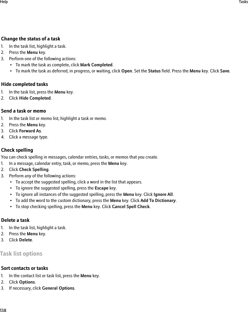 Change the status of a task1. In the task list, highlight a task.2. Press the Menu key.3. Perform one of the following actions:• To mark the task as complete, click Mark Completed.• To mark the task as deferred, in progress, or waiting, click Open. Set the Status field. Press the Menu key. Click Save.Hide completed tasks1. In the task list, press the Menu key.2. Click Hide Completed.Send a task or memo1. In the task list or memo list, highlight a task or memo.2. Press the Menu key.3. Click Forward As.4. Click a message type.Check spellingYou can check spelling in messages, calendar entries, tasks, or memos that you create.1. In a message, calendar entry, task, or memo, press the Menu key.2. Click Check Spelling.3. Perform any of the following actions:• To accept the suggested spelling, click a word in the list that appears.• To ignore the suggested spelling, press the Escape key.• To ignore all instances of the suggested spelling, press the Menu key. Click Ignore All.• To add the word to the custom dictionary, press the Menu key. Click Add To Dictionary.• To stop checking spelling, press the Menu key. Click Cancel Spell Check.Delete a task1. In the task list, highlight a task.2. Press the Menu key.3. Click Delete.Task list optionsSort contacts or tasks1. In the contact list or task list, press the Menu key.2. Click Options.3. If necessary, click General Options.Help Tasks138