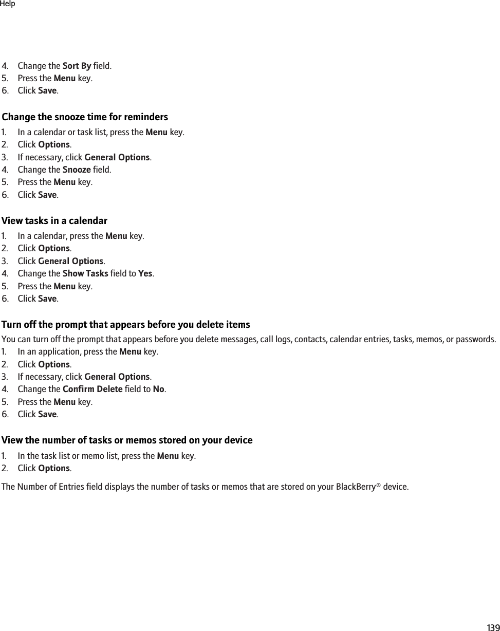 4. Change the Sort By field.5. Press the Menu key.6. Click Save.Change the snooze time for reminders1. In a calendar or task list, press the Menu key.2. Click Options.3. If necessary, click General Options.4. Change the Snooze field.5. Press the Menu key.6. Click Save.View tasks in a calendar1. In a calendar, press the Menu key.2. Click Options.3. Click General Options.4. Change the Show Tasks field to Yes.5. Press the Menu key.6. Click Save.Turn off the prompt that appears before you delete itemsYou can turn off the prompt that appears before you delete messages, call logs, contacts, calendar entries, tasks, memos, or passwords.1. In an application, press the Menu key.2. Click Options.3. If necessary, click General Options.4. Change the Confirm Delete field to No.5. Press the Menu key.6. Click Save.View the number of tasks or memos stored on your device1. In the task list or memo list, press the Menu key.2. Click Options.The Number of Entries field displays the number of tasks or memos that are stored on your BlackBerry® device.Help139