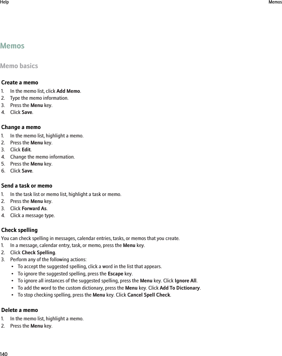 MemosMemo basicsCreate a memo1. In the memo list, click Add Memo.2. Type the memo information.3. Press the Menu key.4. Click Save.Change a memo1. In the memo list, highlight a memo.2. Press the Menu key.3. Click Edit.4. Change the memo information.5. Press the Menu key.6. Click Save.Send a task or memo1. In the task list or memo list, highlight a task or memo.2. Press the Menu key.3. Click Forward As.4. Click a message type.Check spellingYou can check spelling in messages, calendar entries, tasks, or memos that you create.1. In a message, calendar entry, task, or memo, press the Menu key.2. Click Check Spelling.3. Perform any of the following actions:• To accept the suggested spelling, click a word in the list that appears.• To ignore the suggested spelling, press the Escape key.• To ignore all instances of the suggested spelling, press the Menu key. Click Ignore All.• To add the word to the custom dictionary, press the Menu key. Click Add To Dictionary.• To stop checking spelling, press the Menu key. Click Cancel Spell Check.Delete a memo1. In the memo list, highlight a memo.2. Press the Menu key.Help Memos140