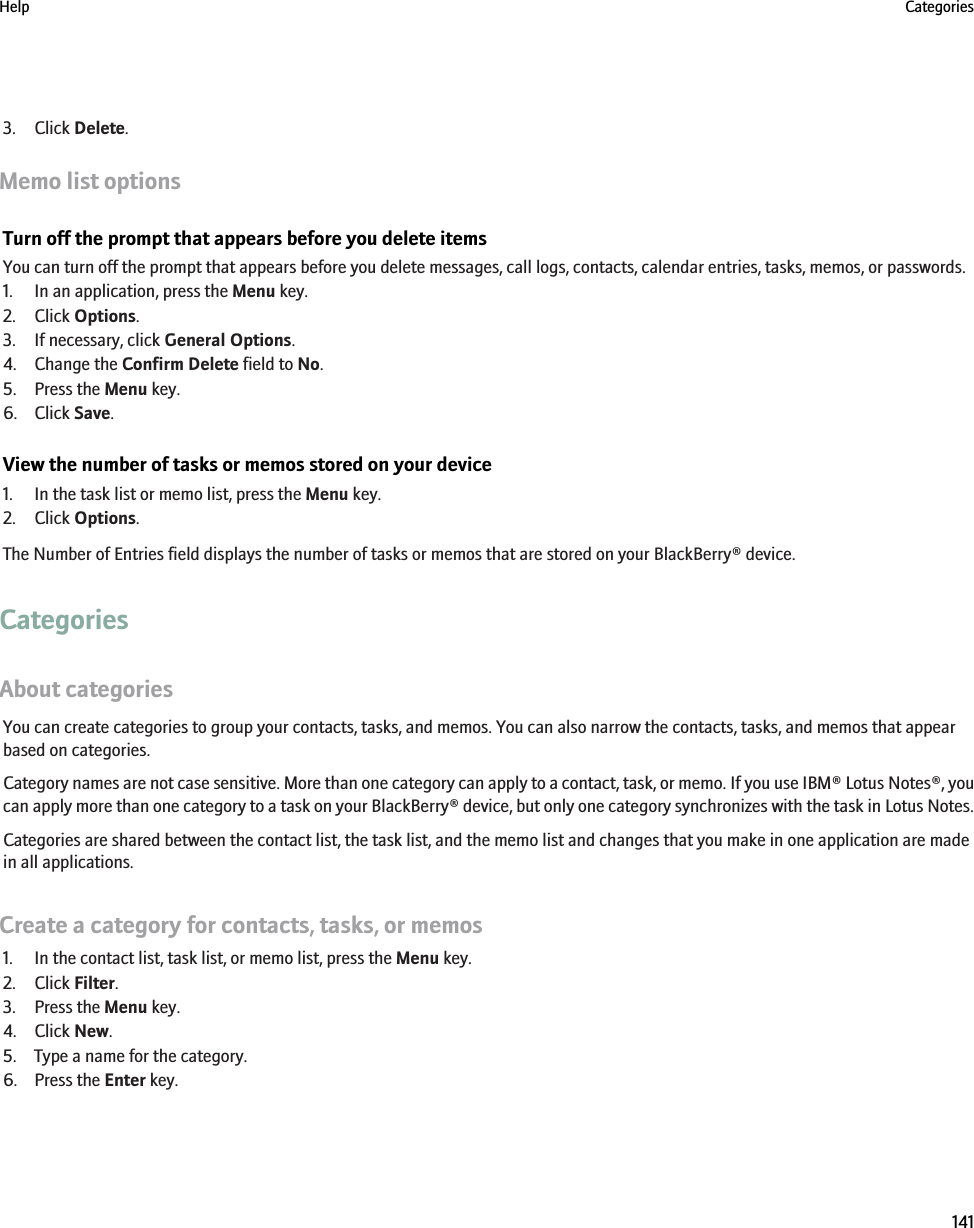 3. Click Delete.Memo list optionsTurn off the prompt that appears before you delete itemsYou can turn off the prompt that appears before you delete messages, call logs, contacts, calendar entries, tasks, memos, or passwords.1. In an application, press the Menu key.2. Click Options.3. If necessary, click General Options.4. Change the Confirm Delete field to No.5. Press the Menu key.6. Click Save.View the number of tasks or memos stored on your device1. In the task list or memo list, press the Menu key.2. Click Options.The Number of Entries field displays the number of tasks or memos that are stored on your BlackBerry® device.CategoriesAbout categoriesYou can create categories to group your contacts, tasks, and memos. You can also narrow the contacts, tasks, and memos that appearbased on categories.Category names are not case sensitive. More than one category can apply to a contact, task, or memo. If you use IBM® Lotus Notes®, youcan apply more than one category to a task on your BlackBerry® device, but only one category synchronizes with the task in Lotus Notes.Categories are shared between the contact list, the task list, and the memo list and changes that you make in one application are madein all applications.Create a category for contacts, tasks, or memos1. In the contact list, task list, or memo list, press the Menu key.2. Click Filter.3. Press the Menu key.4. Click New.5. Type a name for the category.6. Press the Enter key.Help Categories141