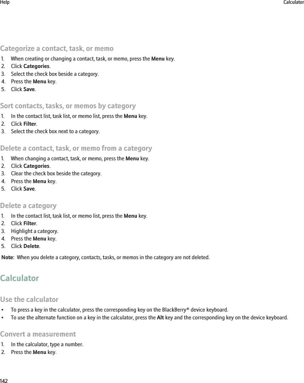 Categorize a contact, task, or memo1. When creating or changing a contact, task, or memo, press the Menu key.2. Click Categories.3. Select the check box beside a category.4. Press the Menu key.5. Click Save.Sort contacts, tasks, or memos by category1. In the contact list, task list, or memo list, press the Menu key.2. Click Filter.3. Select the check box next to a category.Delete a contact, task, or memo from a category1. When changing a contact, task, or memo, press the Menu key.2. Click Categories.3. Clear the check box beside the category.4. Press the Menu key.5. Click Save.Delete a category1. In the contact list, task list, or memo list, press the Menu key.2. Click Filter.3. Highlight a category.4. Press the Menu key.5. Click Delete.Note:  When you delete a category, contacts, tasks, or memos in the category are not deleted.CalculatorUse the calculator• To press a key in the calculator, press the corresponding key on the BlackBerry® device keyboard.• To use the alternate function on a key in the calculator, press the Alt key and the corresponding key on the device keyboard.Convert a measurement1. In the calculator, type a number.2. Press the Menu key.Help Calculator142