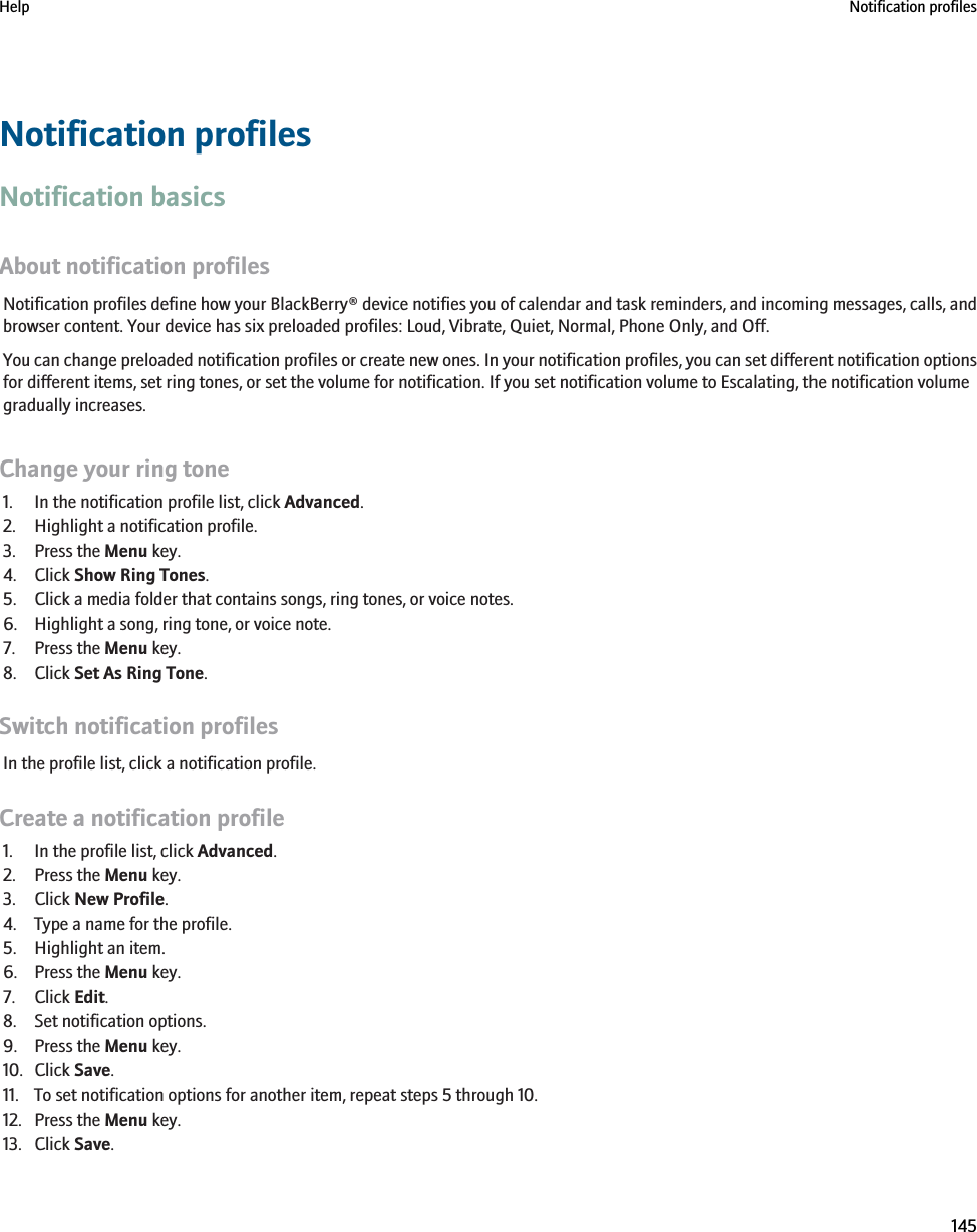 Notification profilesNotification basicsAbout notification profilesNotification profiles define how your BlackBerry® device notifies you of calendar and task reminders, and incoming messages, calls, andbrowser content. Your device has six preloaded profiles: Loud, Vibrate, Quiet, Normal, Phone Only, and Off.You can change preloaded notification profiles or create new ones. In your notification profiles, you can set different notification optionsfor different items, set ring tones, or set the volume for notification. If you set notification volume to Escalating, the notification volumegradually increases.Change your ring tone1. In the notification profile list, click Advanced.2. Highlight a notification profile.3. Press the Menu key.4. Click Show Ring Tones.5. Click a media folder that contains songs, ring tones, or voice notes.6. Highlight a song, ring tone, or voice note.7. Press the Menu key.8. Click Set As Ring Tone.Switch notification profilesIn the profile list, click a notification profile.Create a notification profile1. In the profile list, click Advanced.2. Press the Menu key.3. Click New Profile.4. Type a name for the profile.5. Highlight an item.6. Press the Menu key.7. Click Edit.8. Set notification options.9. Press the Menu key.10. Click Save.11. To set notification options for another item, repeat steps 5 through 10.12. Press the Menu key.13. Click Save.Help Notification profiles145