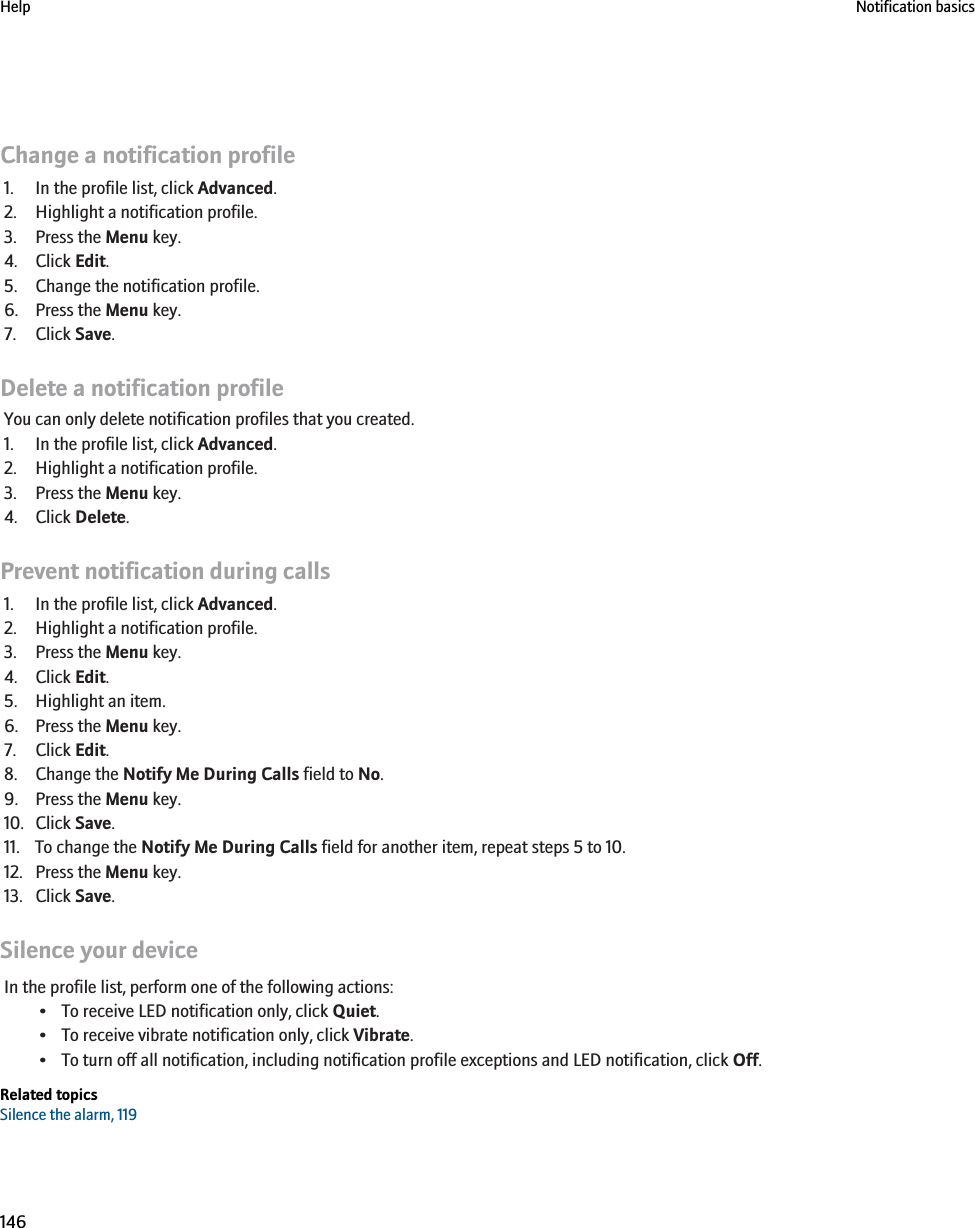Change a notification profile1. In the profile list, click Advanced.2. Highlight a notification profile.3. Press the Menu key.4. Click Edit.5. Change the notification profile.6. Press the Menu key.7. Click Save.Delete a notification profileYou can only delete notification profiles that you created.1. In the profile list, click Advanced.2. Highlight a notification profile.3. Press the Menu key.4. Click Delete.Prevent notification during calls1. In the profile list, click Advanced.2. Highlight a notification profile.3. Press the Menu key.4. Click Edit.5. Highlight an item.6. Press the Menu key.7. Click Edit.8. Change the Notify Me During Calls field to No.9. Press the Menu key.10. Click Save.11. To change the Notify Me During Calls field for another item, repeat steps 5 to 10.12. Press the Menu key.13. Click Save.Silence your deviceIn the profile list, perform one of the following actions:• To receive LED notification only, click Quiet.• To receive vibrate notification only, click Vibrate.• To turn off all notification, including notification profile exceptions and LED notification, click Off.Related topicsSilence the alarm, 119Help Notification basics146