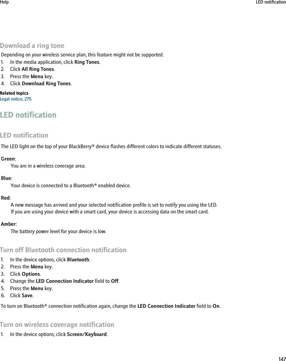 Download a ring toneDepending on your wireless service plan, this feature might not be supported.1. In the media application, click Ring Tones.2. Click All Ring Tones.3. Press the Menu key.4. Click Download Ring Tones.Related topicsLegal notice, 275LED notificationLED notificationThe LED light on the top of your BlackBerry® device flashes different colors to indicate different statuses.Green:You are in a wireless coverage area.Blue:Your device is connected to a Bluetooth® enabled device.Red:A new message has arrived and your selected notification profile is set to notify you using the LED.If you are using your device with a smart card, your device is accessing data on the smart card.Amber:The battery power level for your device is low.Turn off Bluetooth connection notification1. In the device options, click Bluetooth.2. Press the Menu key.3. Click Options.4. Change the LED Connection Indicator field to Off.5. Press the Menu key.6. Click Save.To turn on Bluetooth® connection notification again, change the LED Connection Indicator field to On.Turn on wireless coverage notification1. In the device options, click Screen/Keyboard.Help LED notification147
