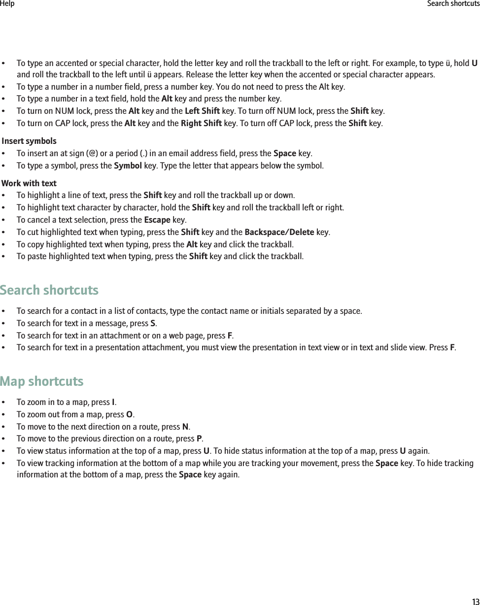 • To type an accented or special character, hold the letter key and roll the trackball to the left or right. For example, to type ü, hold Uand roll the trackball to the left until ü appears. Release the letter key when the accented or special character appears.• To type a number in a number field, press a number key. You do not need to press the Alt key.• To type a number in a text field, hold the Alt key and press the number key.• To turn on NUM lock, press the Alt key and the Left Shift key. To turn off NUM lock, press the Shift key.• To turn on CAP lock, press the Alt key and the Right Shift key. To turn off CAP lock, press the Shift key.Insert symbols• To insert an at sign (@) or a period (.) in an email address field, press the Space key.• To type a symbol, press the Symbol key. Type the letter that appears below the symbol.Work with text• To highlight a line of text, press the Shift key and roll the trackball up or down.• To highlight text character by character, hold the Shift key and roll the trackball left or right.• To cancel a text selection, press the Escape key.• To cut highlighted text when typing, press the Shift key and the Backspace/Delete key.• To copy highlighted text when typing, press the Alt key and click the trackball.• To paste highlighted text when typing, press the Shift key and click the trackball.Search shortcuts• To search for a contact in a list of contacts, type the contact name or initials separated by a space.• To search for text in a message, press S.• To search for text in an attachment or on a web page, press F.• To search for text in a presentation attachment, you must view the presentation in text view or in text and slide view. Press F.Map shortcuts• To zoom in to a map, press I.• To zoom out from a map, press O.• To move to the next direction on a route, press N.• To move to the previous direction on a route, press P.• To view status information at the top of a map, press U. To hide status information at the top of a map, press U again.• To view tracking information at the bottom of a map while you are tracking your movement, press the Space key. To hide trackinginformation at the bottom of a map, press the Space key again.Help Search shortcuts13