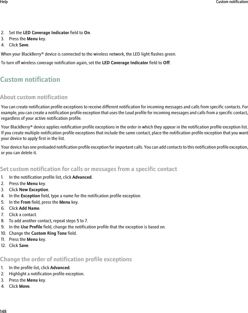 2. Set the LED Coverage Indicator field to On.3. Press the Menu key.4. Click Save.When your BlackBerry® device is connected to the wireless network, the LED light flashes green.To turn off wireless coverage notification again, set the LED Coverage Indicator field to Off.Custom notificationAbout custom notificationYou can create notification profile exceptions to receive different notification for incoming messages and calls from specific contacts. Forexample, you can create a notification profile exception that uses the Loud profile for incoming messages and calls from a specific contact,regardless of your active notification profile.Your BlackBerry® device applies notification profile exceptions in the order in which they appear in the notification profile exception list.If you create multiple notification profile exceptions that include the same contact, place the notification profile exception that you wantyour device to apply first in the list.Your device has one preloaded notification profile exception for important calls. You can add contacts to this notification profile exception,or you can delete it.Set custom notification for calls or messages from a specific contact1. In the notification profile list, click Advanced.2. Press the Menu key.3. Click New Exception.4. In the Exception field, type a name for the notification profile exception.5. In the From field, press the Menu key.6. Click Add Name.7. Click a contact.8. To add another contact, repeat steps 5 to 7.9. In the Use Profile field, change the notification profile that the exception is based on.10. Change the Custom Ring Tone field.11. Press the Menu key.12. Click Save.Change the order of notification profile exceptions1. In the profile list, click Advanced.2. Highlight a notification profile exception.3. Press the Menu key.4. Click Move.Help Custom notification148