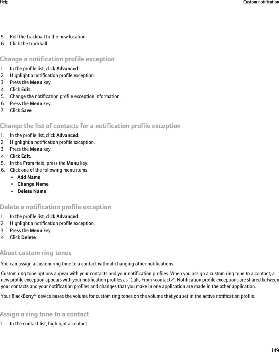 5. Roll the trackball to the new location.6. Click the trackball.Change a notification profile exception1. In the profile list, click Advanced.2. Highlight a notification profile exception.3. Press the Menu key.4. Click Edit.5. Change the notification profile exception information.6. Press the Menu key.7. Click Save.Change the list of contacts for a notification profile exception1. In the profile list, click Advanced.2. Highlight a notification profile exception.3. Press the Menu key.4. Click Edit.5. In the From field, press the Menu key.6. Click one of the following menu items:•Add Name•Change Name•Delete NameDelete a notification profile exception1. In the profile list, click Advanced.2. Highlight a notification profile exception.3. Press the Menu key.4. Click Delete.About custom ring tonesYou can assign a custom ring tone to a contact without changing other notifications.Custom ring tone options appear with your contacts and your notification profiles. When you assign a custom ring tone to a contact, anew profile exception appears with your notification profiles as &quot;Calls From &lt;contact&gt;&quot;. Notification profile exceptions are shared betweenyour contacts and your notification profiles and changes that you make in one application are made in the other application.Your BlackBerry® device bases the volume for custom ring tones on the volume that you set in the active notification profile.Assign a ring tone to a contact1. In the contact list, highlight a contact.Help Custom notification149