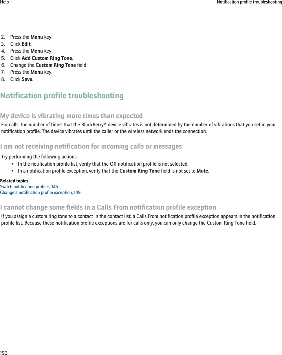 2. Press the Menu key.3. Click Edit.4. Press the Menu key.5. Click Add Custom Ring Tone.6. Change the Custom Ring Tone field.7. Press the Menu key.8. Click Save.Notification profile troubleshootingMy device is vibrating more times than expectedFor calls, the number of times that the BlackBerry® device vibrates is not determined by the number of vibrations that you set in yournotification profile. The device vibrates until the caller or the wireless network ends the connection.I am not receiving notification for incoming calls or messagesTry performing the following actions:• In the notification profile list, verify that the Off notification profile is not selected.• In a notification profile exception, verify that the Custom Ring Tone field is not set to Mute.Related topicsSwitch notification profiles, 145Change a notification profile exception, 149I cannot change some fields in a Calls From notification profile exceptionIf you assign a custom ring tone to a contact in the contact list, a Calls From notification profile exception appears in the notificationprofile list. Because these notification profile exceptions are for calls only, you can only change the Custom Ring Tone field.Help Notification profile troubleshooting150