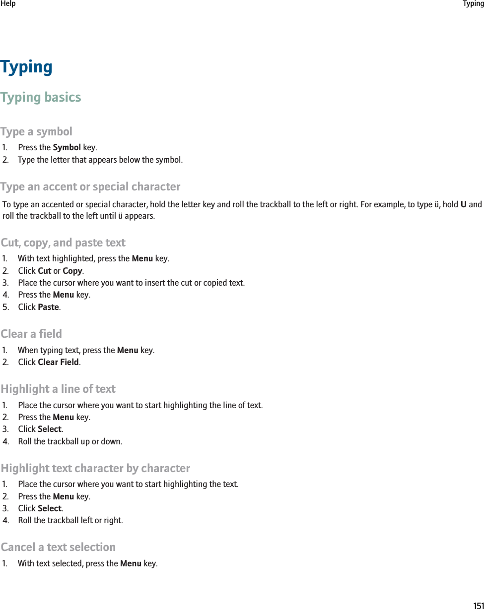 TypingTyping basicsType a symbol1. Press the Symbol key.2. Type the letter that appears below the symbol.Type an accent or special characterTo type an accented or special character, hold the letter key and roll the trackball to the left or right. For example, to type ü, hold U androll the trackball to the left until ü appears.Cut, copy, and paste text1. With text highlighted, press the Menu key.2. Click Cut or Copy.3. Place the cursor where you want to insert the cut or copied text.4. Press the Menu key.5. Click Paste.Clear a field1. When typing text, press the Menu key.2. Click Clear Field.Highlight a line of text1. Place the cursor where you want to start highlighting the line of text.2. Press the Menu key.3. Click Select.4. Roll the trackball up or down.Highlight text character by character1. Place the cursor where you want to start highlighting the text.2. Press the Menu key.3. Click Select.4. Roll the trackball left or right.Cancel a text selection1. With text selected, press the Menu key.Help Typing151