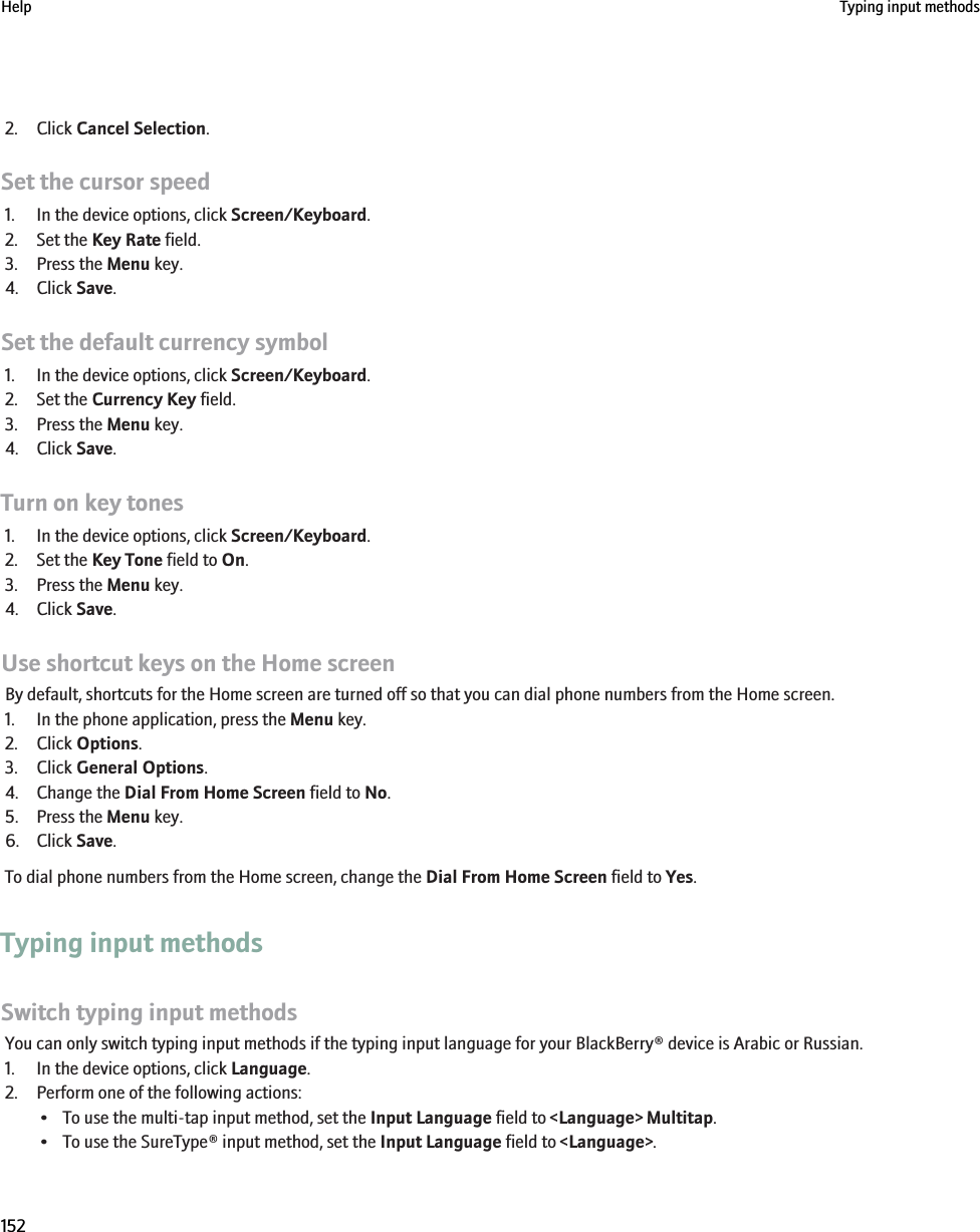 2. Click Cancel Selection.Set the cursor speed1. In the device options, click Screen/Keyboard.2. Set the Key Rate field.3. Press the Menu key.4. Click Save.Set the default currency symbol1. In the device options, click Screen/Keyboard.2. Set the Currency Key field.3. Press the Menu key.4. Click Save.Turn on key tones1. In the device options, click Screen/Keyboard.2. Set the Key Tone field to On.3. Press the Menu key.4. Click Save.Use shortcut keys on the Home screenBy default, shortcuts for the Home screen are turned off so that you can dial phone numbers from the Home screen.1. In the phone application, press the Menu key.2. Click Options.3. Click General Options.4. Change the Dial From Home Screen field to No.5. Press the Menu key.6. Click Save.To dial phone numbers from the Home screen, change the Dial From Home Screen field to Yes.Typing input methodsSwitch typing input methodsYou can only switch typing input methods if the typing input language for your BlackBerry® device is Arabic or Russian.1. In the device options, click Language.2. Perform one of the following actions:• To use the multi-tap input method, set the Input Language field to &lt;Language&gt; Multitap.• To use the SureType® input method, set the Input Language field to &lt;Language&gt;.Help Typing input methods152