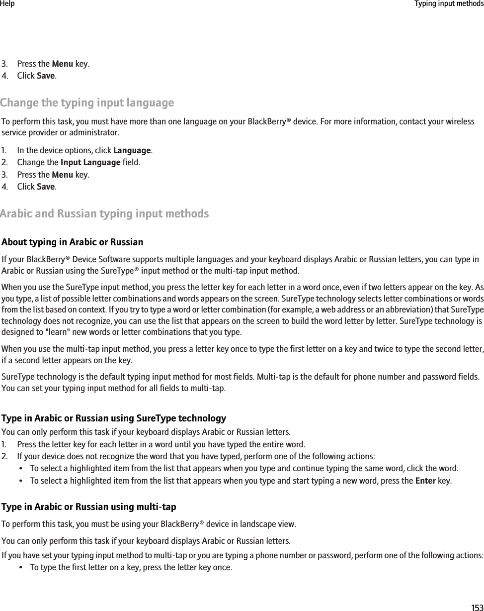 3. Press the Menu key.4. Click Save.Change the typing input languageTo perform this task, you must have more than one language on your BlackBerry® device. For more information, contact your wirelessservice provider or administrator.1. In the device options, click Language.2. Change the Input Language field.3. Press the Menu key.4. Click Save.Arabic and Russian typing input methodsAbout typing in Arabic or RussianIf your BlackBerry® Device Software supports multiple languages and your keyboard displays Arabic or Russian letters, you can type inArabic or Russian using the SureType® input method or the multi-tap input method.When you use the SureType input method, you press the letter key for each letter in a word once, even if two letters appear on the key. Asyou type, a list of possible letter combinations and words appears on the screen. SureType technology selects letter combinations or wordsfrom the list based on context. If you try to type a word or letter combination (for example, a web address or an abbreviation) that SureTypetechnology does not recognize, you can use the list that appears on the screen to build the word letter by letter. SureType technology isdesigned to &quot;learn&quot; new words or letter combinations that you type.When you use the multi-tap input method, you press a letter key once to type the first letter on a key and twice to type the second letter,if a second letter appears on the key.SureType technology is the default typing input method for most fields. Multi-tap is the default for phone number and password fields.You can set your typing input method for all fields to multi-tap.Type in Arabic or Russian using SureType technologyYou can only perform this task if your keyboard displays Arabic or Russian letters.1. Press the letter key for each letter in a word until you have typed the entire word.2. If your device does not recognize the word that you have typed, perform one of the following actions:• To select a highlighted item from the list that appears when you type and continue typing the same word, click the word.• To select a highlighted item from the list that appears when you type and start typing a new word, press the Enter key.Type in Arabic or Russian using multi-tapTo perform this task, you must be using your BlackBerry® device in landscape view.You can only perform this task if your keyboard displays Arabic or Russian letters.If you have set your typing input method to multi-tap or you are typing a phone number or password, perform one of the following actions:• To type the first letter on a key, press the letter key once.Help Typing input methods153