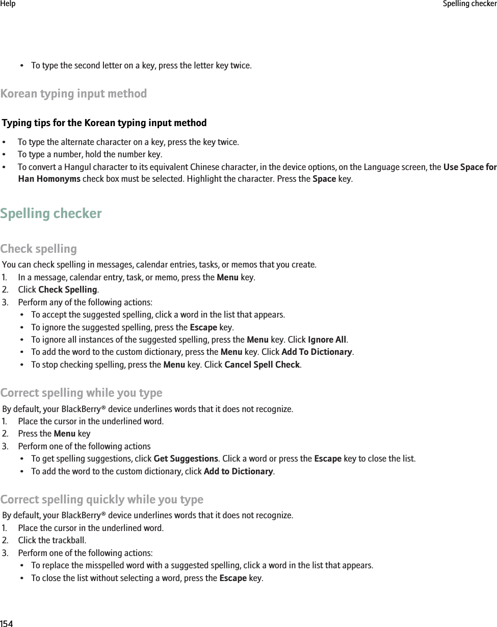 • To type the second letter on a key, press the letter key twice.Korean typing input methodTyping tips for the Korean typing input method• To type the alternate character on a key, press the key twice.• To type a number, hold the number key.•To convert a Hangul character to its equivalent Chinese character, in the device options, on the Language screen, the Use Space forHan Homonyms check box must be selected. Highlight the character. Press the Space key.Spelling checkerCheck spellingYou can check spelling in messages, calendar entries, tasks, or memos that you create.1. In a message, calendar entry, task, or memo, press the Menu key.2. Click Check Spelling.3. Perform any of the following actions:• To accept the suggested spelling, click a word in the list that appears.• To ignore the suggested spelling, press the Escape key.• To ignore all instances of the suggested spelling, press the Menu key. Click Ignore All.• To add the word to the custom dictionary, press the Menu key. Click Add To Dictionary.• To stop checking spelling, press the Menu key. Click Cancel Spell Check.Correct spelling while you typeBy default, your BlackBerry® device underlines words that it does not recognize.1. Place the cursor in the underlined word.2. Press the Menu key3. Perform one of the following actions• To get spelling suggestions, click Get Suggestions. Click a word or press the Escape key to close the list.• To add the word to the custom dictionary, click Add to Dictionary.Correct spelling quickly while you typeBy default, your BlackBerry® device underlines words that it does not recognize.1. Place the cursor in the underlined word.2. Click the trackball.3. Perform one of the following actions:• To replace the misspelled word with a suggested spelling, click a word in the list that appears.• To close the list without selecting a word, press the Escape key.Help Spelling checker154