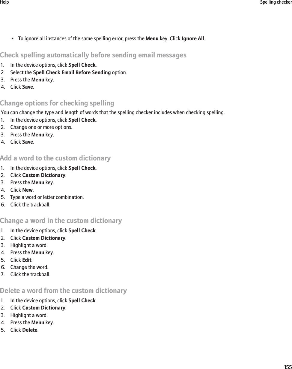 • To ignore all instances of the same spelling error, press the Menu key. Click Ignore All.Check spelling automatically before sending email messages1. In the device options, click Spell Check.2. Select the Spell Check Email Before Sending option.3. Press the Menu key.4. Click Save.Change options for checking spellingYou can change the type and length of words that the spelling checker includes when checking spelling.1. In the device options, click Spell Check.2. Change one or more options.3. Press the Menu key.4. Click Save.Add a word to the custom dictionary1. In the device options, click Spell Check.2. Click Custom Dictionary.3. Press the Menu key.4. Click New.5. Type a word or letter combination.6. Click the trackball.Change a word in the custom dictionary1. In the device options, click Spell Check.2. Click Custom Dictionary.3. Highlight a word.4. Press the Menu key.5. Click Edit.6. Change the word.7. Click the trackball.Delete a word from the custom dictionary1. In the device options, click Spell Check.2. Click Custom Dictionary.3. Highlight a word.4. Press the Menu key.5. Click Delete.Help Spelling checker155