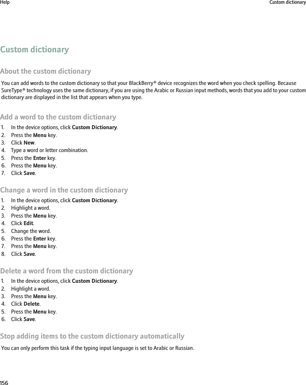 Custom dictionaryAbout the custom dictionaryYou can add words to the custom dictionary so that your BlackBerry® device recognizes the word when you check spelling. BecauseSureType® technology uses the same dictionary, if you are using the Arabic or Russian input methods, words that you add to your customdictionary are displayed in the list that appears when you type.Add a word to the custom dictionary1. In the device options, click Custom Dictionary.2. Press the Menu key.3. Click New.4. Type a word or letter combination.5. Press the Enter key.6. Press the Menu key.7. Click Save.Change a word in the custom dictionary1. In the device options, click Custom Dictionary.2. Highlight a word.3. Press the Menu key.4. Click Edit.5. Change the word.6. Press the Enter key.7. Press the Menu key.8. Click Save.Delete a word from the custom dictionary1. In the device options, click Custom Dictionary.2. Highlight a word.3. Press the Menu key.4. Click Delete.5. Press the Menu key.6. Click Save.Stop adding items to the custom dictionary automaticallyYou can only perform this task if the typing input language is set to Arabic or Russian.Help Custom dictionary156