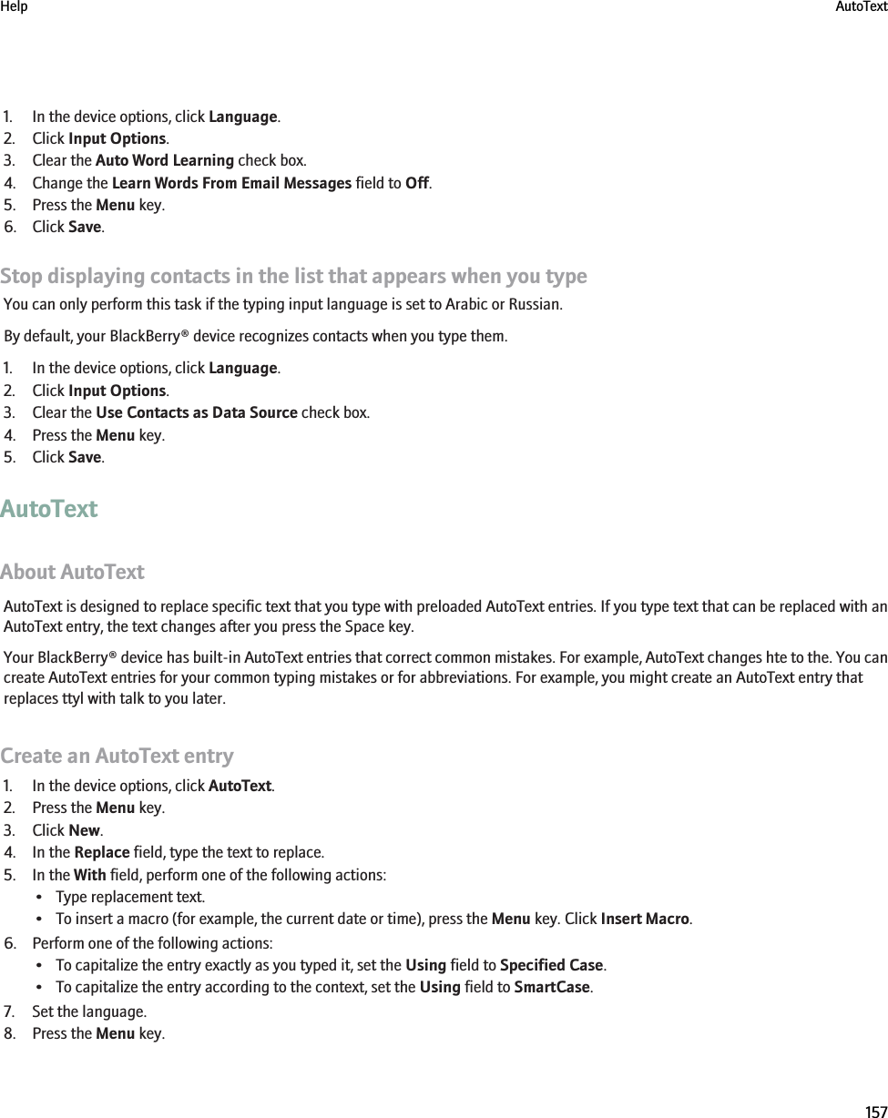 1. In the device options, click Language.2. Click Input Options.3. Clear the Auto Word Learning check box.4. Change the Learn Words From Email Messages field to Off.5. Press the Menu key.6. Click Save.Stop displaying contacts in the list that appears when you typeYou can only perform this task if the typing input language is set to Arabic or Russian.By default, your BlackBerry® device recognizes contacts when you type them.1. In the device options, click Language.2. Click Input Options.3. Clear the Use Contacts as Data Source check box.4. Press the Menu key.5. Click Save.AutoTextAbout AutoTextAutoText is designed to replace specific text that you type with preloaded AutoText entries. If you type text that can be replaced with anAutoText entry, the text changes after you press the Space key.Your BlackBerry® device has built-in AutoText entries that correct common mistakes. For example, AutoText changes hte to the. You cancreate AutoText entries for your common typing mistakes or for abbreviations. For example, you might create an AutoText entry thatreplaces ttyl with talk to you later.Create an AutoText entry1. In the device options, click AutoText.2. Press the Menu key.3. Click New.4. In the Replace field, type the text to replace.5. In the With field, perform one of the following actions:• Type replacement text.• To insert a macro (for example, the current date or time), press the Menu key. Click Insert Macro.6. Perform one of the following actions:• To capitalize the entry exactly as you typed it, set the Using field to Specified Case.• To capitalize the entry according to the context, set the Using field to SmartCase.7. Set the language.8. Press the Menu key.Help AutoText157