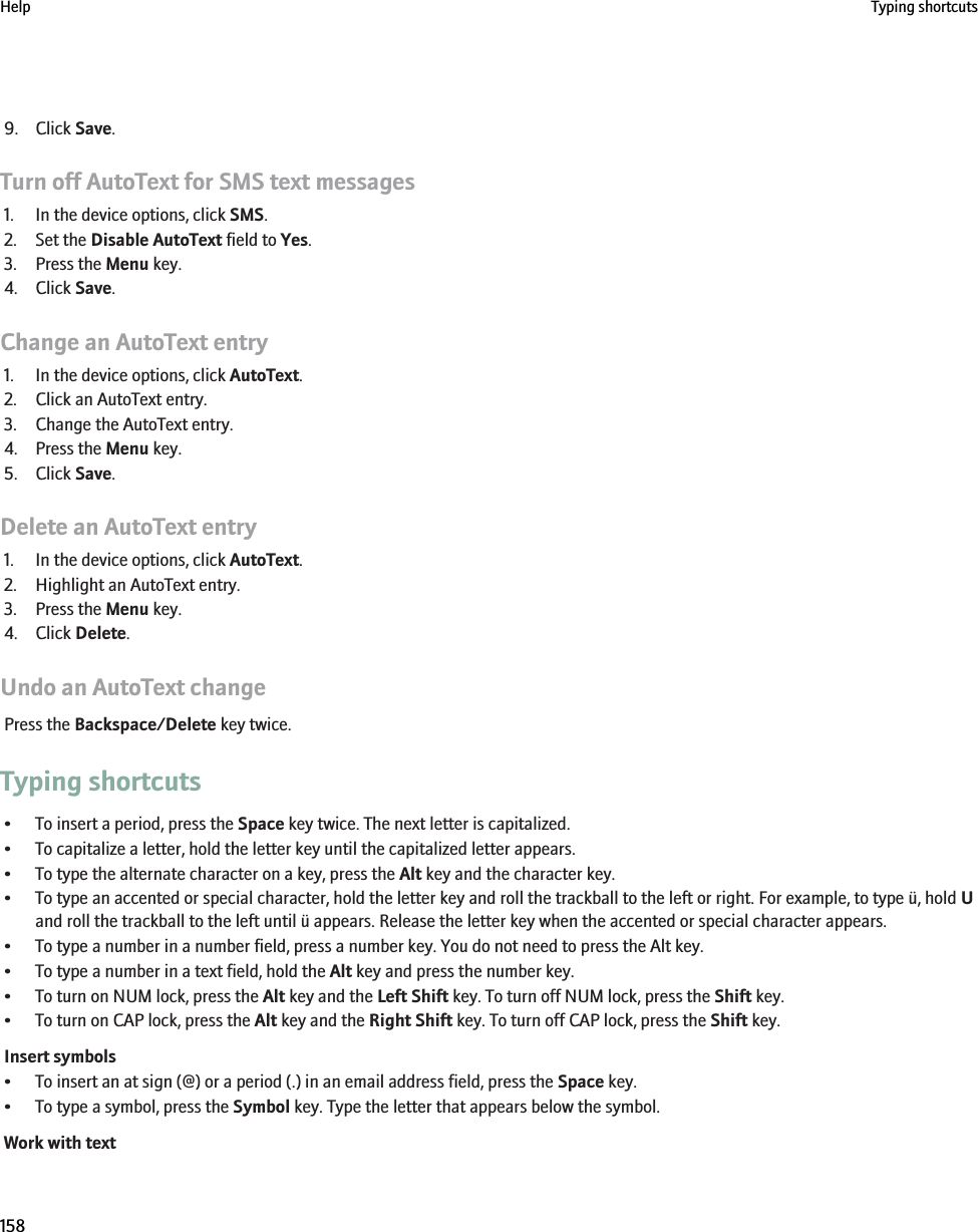 9. Click Save.Turn off AutoText for SMS text messages1. In the device options, click SMS.2. Set the Disable AutoText field to Yes.3. Press the Menu key.4. Click Save.Change an AutoText entry1. In the device options, click AutoText.2. Click an AutoText entry.3. Change the AutoText entry.4. Press the Menu key.5. Click Save.Delete an AutoText entry1. In the device options, click AutoText.2. Highlight an AutoText entry.3. Press the Menu key.4. Click Delete.Undo an AutoText changePress the Backspace/Delete key twice.Typing shortcuts• To insert a period, press the Space key twice. The next letter is capitalized.• To capitalize a letter, hold the letter key until the capitalized letter appears.• To type the alternate character on a key, press the Alt key and the character key.• To type an accented or special character, hold the letter key and roll the trackball to the left or right. For example, to type ü, hold Uand roll the trackball to the left until ü appears. Release the letter key when the accented or special character appears.• To type a number in a number field, press a number key. You do not need to press the Alt key.• To type a number in a text field, hold the Alt key and press the number key.• To turn on NUM lock, press the Alt key and the Left Shift key. To turn off NUM lock, press the Shift key.• To turn on CAP lock, press the Alt key and the Right Shift key. To turn off CAP lock, press the Shift key.Insert symbols• To insert an at sign (@) or a period (.) in an email address field, press the Space key.• To type a symbol, press the Symbol key. Type the letter that appears below the symbol.Work with textHelp Typing shortcuts158