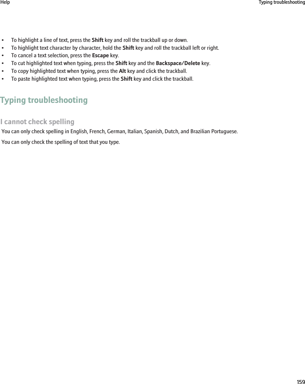 • To highlight a line of text, press the Shift key and roll the trackball up or down.• To highlight text character by character, hold the Shift key and roll the trackball left or right.• To cancel a text selection, press the Escape key.• To cut highlighted text when typing, press the Shift key and the Backspace/Delete key.• To copy highlighted text when typing, press the Alt key and click the trackball.• To paste highlighted text when typing, press the Shift key and click the trackball.Typing troubleshootingI cannot check spellingYou can only check spelling in English, French, German, Italian, Spanish, Dutch, and Brazilian Portuguese.You can only check the spelling of text that you type.Help Typing troubleshooting159