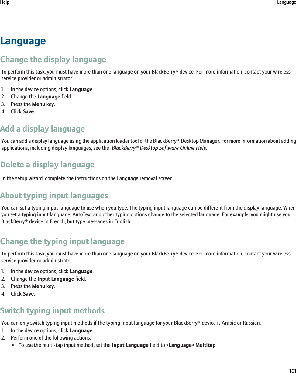 LanguageChange the display languageTo perform this task, you must have more than one language on your BlackBerry® device. For more information, contact your wirelessservice provider or administrator.1. In the device options, click Language.2. Change the Language field.3. Press the Menu key.4. Click Save.Add a display languageYou can add a display language using the application loader tool of the BlackBerry® Desktop Manager. For more information about addingapplications, including display languages, see the  BlackBerry® Desktop Software Online Help.Delete a display languageIn the setup wizard, complete the instructions on the Language removal screen.About typing input languagesYou can set a typing input language to use when you type. The typing input language can be different from the display language. Whenyou set a typing input language, AutoText and other typing options change to the selected language. For example, you might use yourBlackBerry® device in French, but type messages in English.Change the typing input languageTo perform this task, you must have more than one language on your BlackBerry® device. For more information, contact your wirelessservice provider or administrator.1. In the device options, click Language.2. Change the Input Language field.3. Press the Menu key.4. Click Save.Switch typing input methodsYou can only switch typing input methods if the typing input language for your BlackBerry® device is Arabic or Russian.1. In the device options, click Language.2. Perform one of the following actions:• To use the multi-tap input method, set the Input Language field to &lt;Language&gt; Multitap.Help Language161