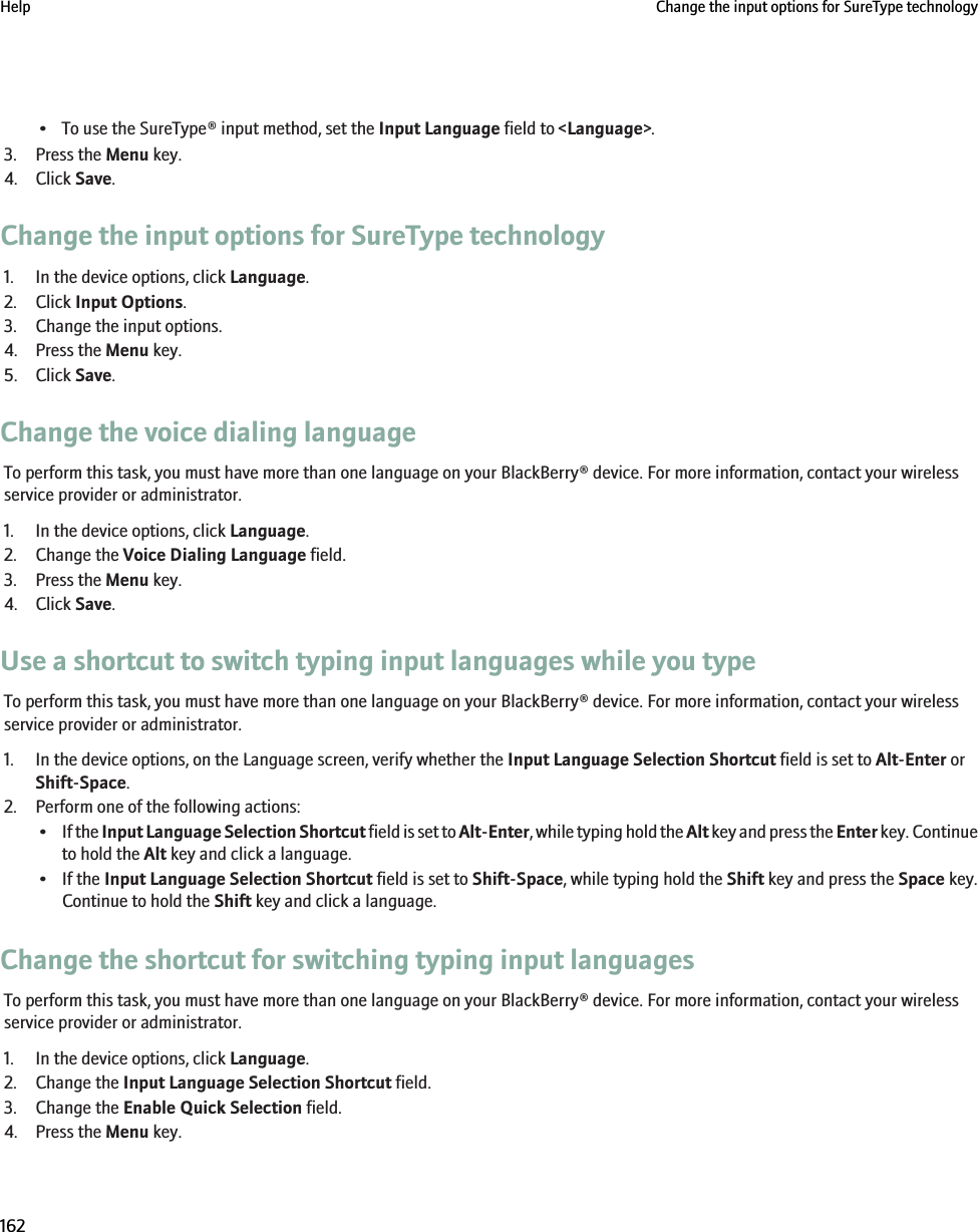 • To use the SureType® input method, set the Input Language field to &lt;Language&gt;.3. Press the Menu key.4. Click Save.Change the input options for SureType technology1. In the device options, click Language.2. Click Input Options.3. Change the input options.4. Press the Menu key.5. Click Save.Change the voice dialing languageTo perform this task, you must have more than one language on your BlackBerry® device. For more information, contact your wirelessservice provider or administrator.1. In the device options, click Language.2. Change the Voice Dialing Language field.3. Press the Menu key.4. Click Save.Use a shortcut to switch typing input languages while you typeTo perform this task, you must have more than one language on your BlackBerry® device. For more information, contact your wirelessservice provider or administrator.1. In the device options, on the Language screen, verify whether the Input Language Selection Shortcut field is set to Alt-Enter orShift-Space.2. Perform one of the following actions:•If the Input Language Selection Shortcut field is set to Alt-Enter, while typing hold the Alt key and press the Enter key. Continueto hold the Alt key and click a language.• If the Input Language Selection Shortcut field is set to Shift-Space, while typing hold the Shift key and press the Space key.Continue to hold the Shift key and click a language.Change the shortcut for switching typing input languagesTo perform this task, you must have more than one language on your BlackBerry® device. For more information, contact your wirelessservice provider or administrator.1. In the device options, click Language.2. Change the Input Language Selection Shortcut field.3. Change the Enable Quick Selection field.4. Press the Menu key.Help Change the input options for SureType technology162
